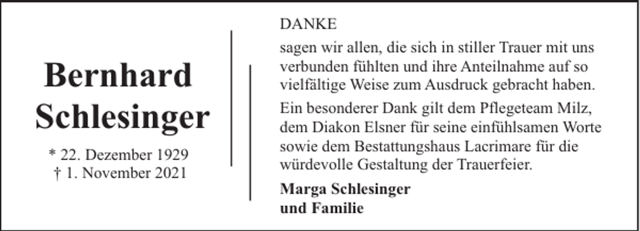 <p>Bernhard<br />Schlesinger<br />* 22. Dezember 1929<br />† 1. November 2021</p><p>DANKE<br />sagen wir allen, die sich in stiller Trauer mit uns<br />verbunden fühlten und ihre Anteilnahme auf so<br />vielfältige Weise zum Ausdruck gebracht haben.<br />Ein besonderer Dank gilt dem Pflegeteam Milz,<br />dem Diakon Elsner für seine einfühlsamen Worte<br />sowie dem Bestattungshaus Lacrimare für die<br />würdevolle Gestaltung der Trauerfeier.<br />Marga Schlesinger<br />und Familie</p>