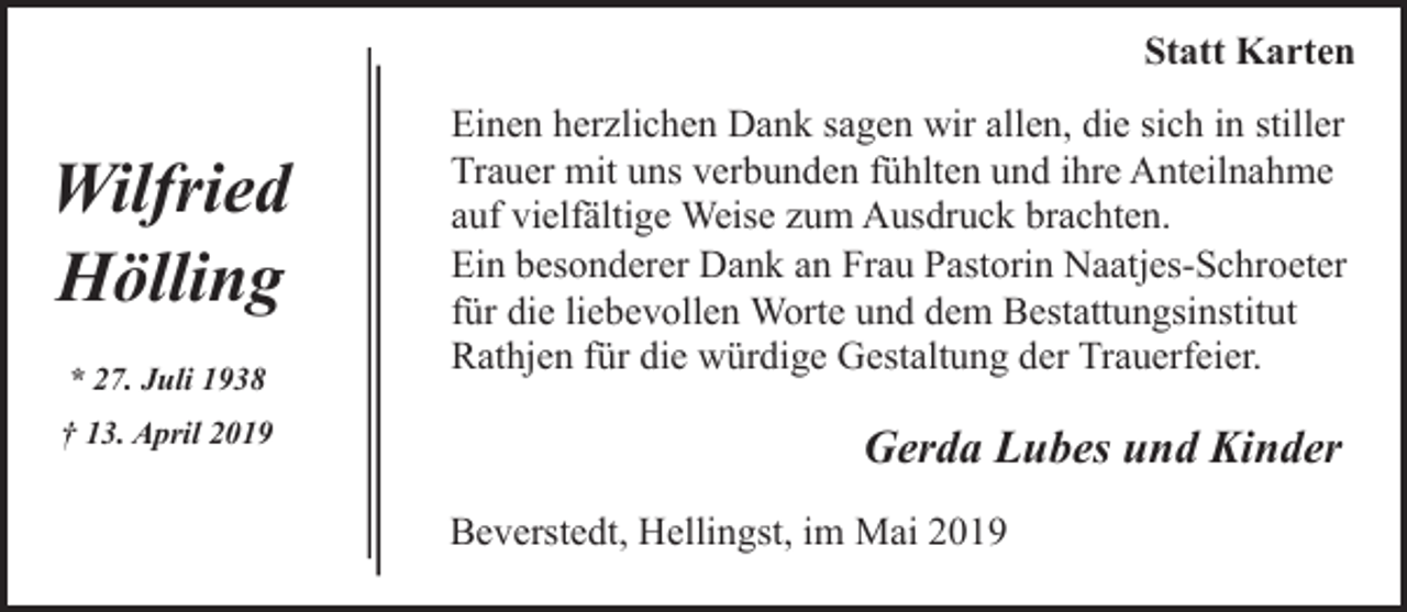 <p>Statt Karten</p><p>Wilfried<br />Hölling<br />* 27. Juli 1938<br />† 13. April 2019</p><p>Einen herzlichen Dank sagen wir allen, die sich in stiller<br />Trauer mit uns verbunden fühlten und ihre Anteilnahme<br />auf vielfältige Weise zum Ausdruck brachten.<br />Ein besonderer Dank an Frau Pastorin Naatjes-Schroeter<br />für die liebevollen Worte und dem Bestattungsinstitut<br />Rathjen für die würdige Gestaltung der Trauerfeier.</p><p>Gerda Lubes und Kinder<br />Beverstedt, Hellingst, im Mai 2019</p>