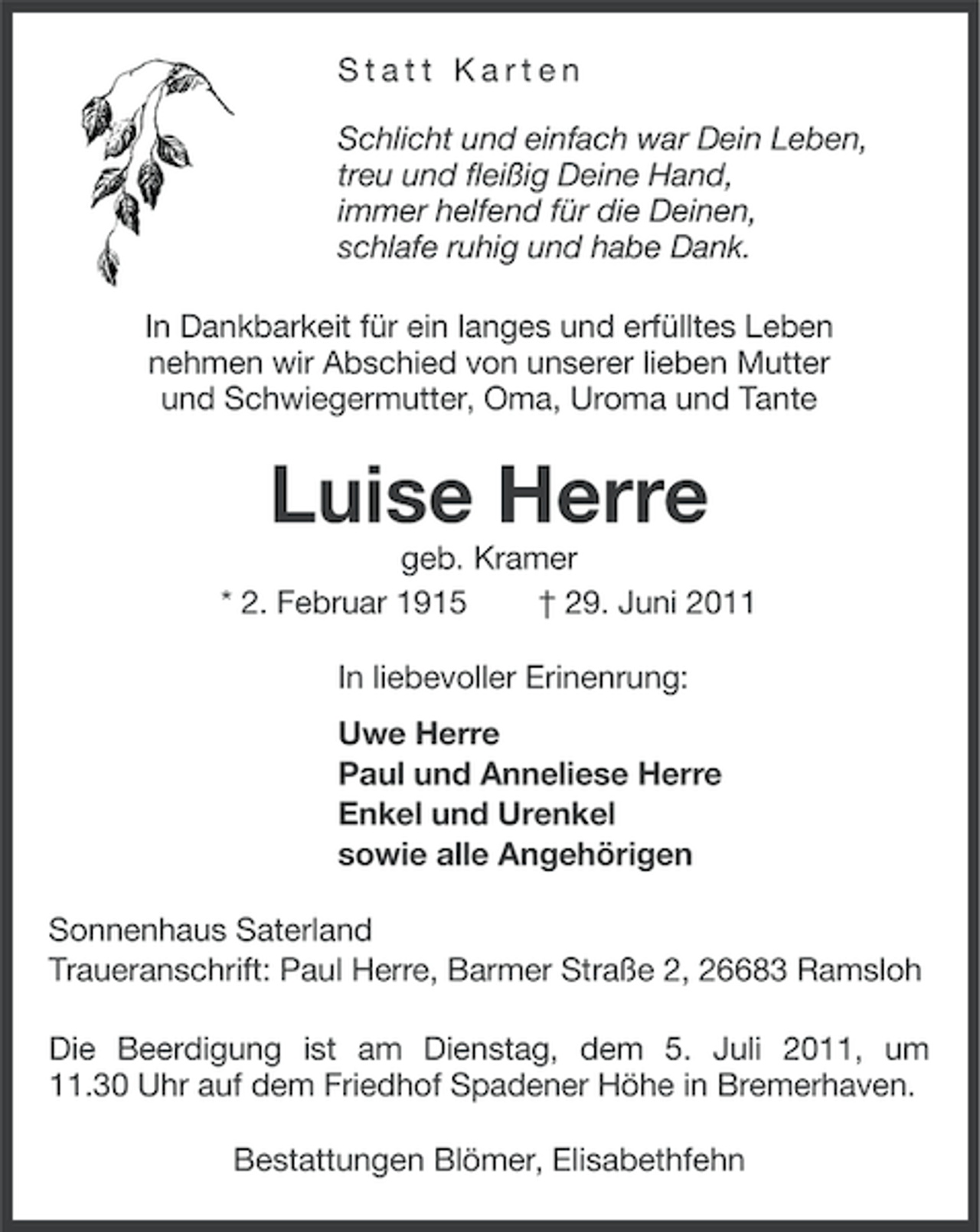 <p>Statt Karten<br />Schlicht und einfach war Dein Leben,<br />treu und fleißig Deine Hand,<br />immer helfend für die Deinen,<br />schlafe ruhig und habe Dank.<br />In Dankbarkeit für ein langes und erfülltes Leben<br />nehmen wir Abschied von unserer lieben Mutter<br />und Schwiegermutter, Oma, Uroma und Tante</p><p>Luise Herre<br />geb. Kramer<br />* 2. Februar 1915<br />† 29. Juni 2011<br />In liebevoller Erinenrung:<br />Uwe Herre<br />Paul und Anneliese Herre<br />Enkel und Urenkel<br />sowie alle Angehörigen<br />Sonnenhaus Saterland<br />Traueranschrift: Paul Herre, Barmer Straße 2, 26683 Ramsloh<br />Die Beerdigung ist am Dienstag, dem 5. Juli 2011, um<br />11.30 Uhr auf dem Friedhof Spadener Höhe in Bremerhaven.<br />Bestattungen Blömer, Elisabethfehn</p>