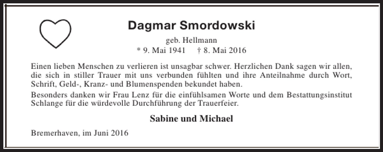<p>Dagmar Smordowski<br />geb. Hellmann<br />* 9. Mai 1941 † 8. Mai 2016<br />Einen lieben Menschen zu verlieren ist unsagbar schwer. Herzlichen Dank sagen wir allen,<br />die sich in stiller Trauer mit uns verbunden fühlten und ihre Anteilnahme durch Wort,<br />Schrift, Geld-, Kranz- und Blumenspenden bekundet haben.<br />Besonders danken wir Frau Lenz für die einfühlsamen Worte und dem Bestattungsinstitut<br />Schlange für die würdevolle Durchführung der Trauerfeier.</p><p>Sabine und Michael<br />Bremerhaven, im Juni 2016</p>
