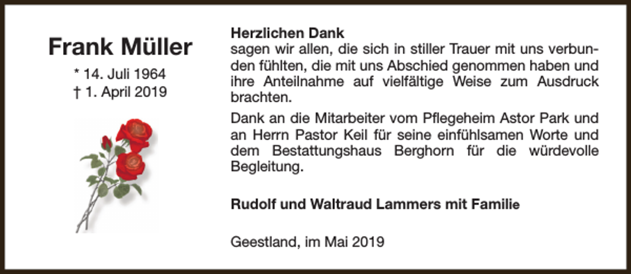 <p>Frank Müller<br />* 14. Juli 1964<br />† 1. April 2019</p><p>Herzlichen Dank<br />sagen wir allen, die sich in stiller Trauer mit uns verbunden fühlten, die mit uns Abschied genommen haben und<br />ihre Anteilnahme auf vielfältige Weise zum Ausdruck<br />brachten.<br />Dank an die Mitarbeiter vom Pflegeheim Astor Park und<br />an Herrn Pastor Keil für seine einfühlsamen Worte und<br />dem Bestattungshaus Berghorn für die würdevolle<br />Begleitung.<br />Rudolf und Waltraud Lammers mit Familie<br />Geestland, im Mai 2019</p>