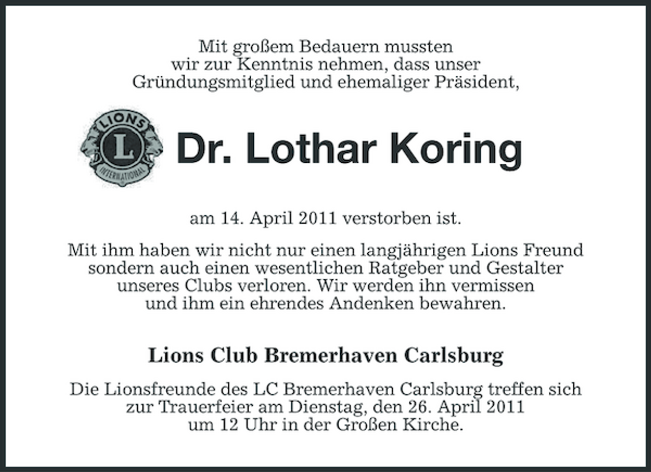 <p>Mit großem Bedauern mussten wir zur Kenntnis nehmen, dass unser Gründungsmitglied und ehemaliger Präsident,</p><p>Dr. Lothar Koring<br />am 14. April 2011 verstorben ist. Mit ihm haben wir nicht nur einen langjährigen Lions Freund sondern auch einen wesentlichen Ratgeber und Gestalter unseres Clubs verloren. Wir werden ihn vermissen und ihm ein ehrendes Andenken bewahren.</p><p>Lions Club Bremerhaven Carlsburg<br />Die Lionsfreunde des LC Bremerhaven Carlsburg treffen sich zur Trauerfeier am Dienstag, den 26. April 2011 um 12 Uhr in der Großen Kirche.</p>