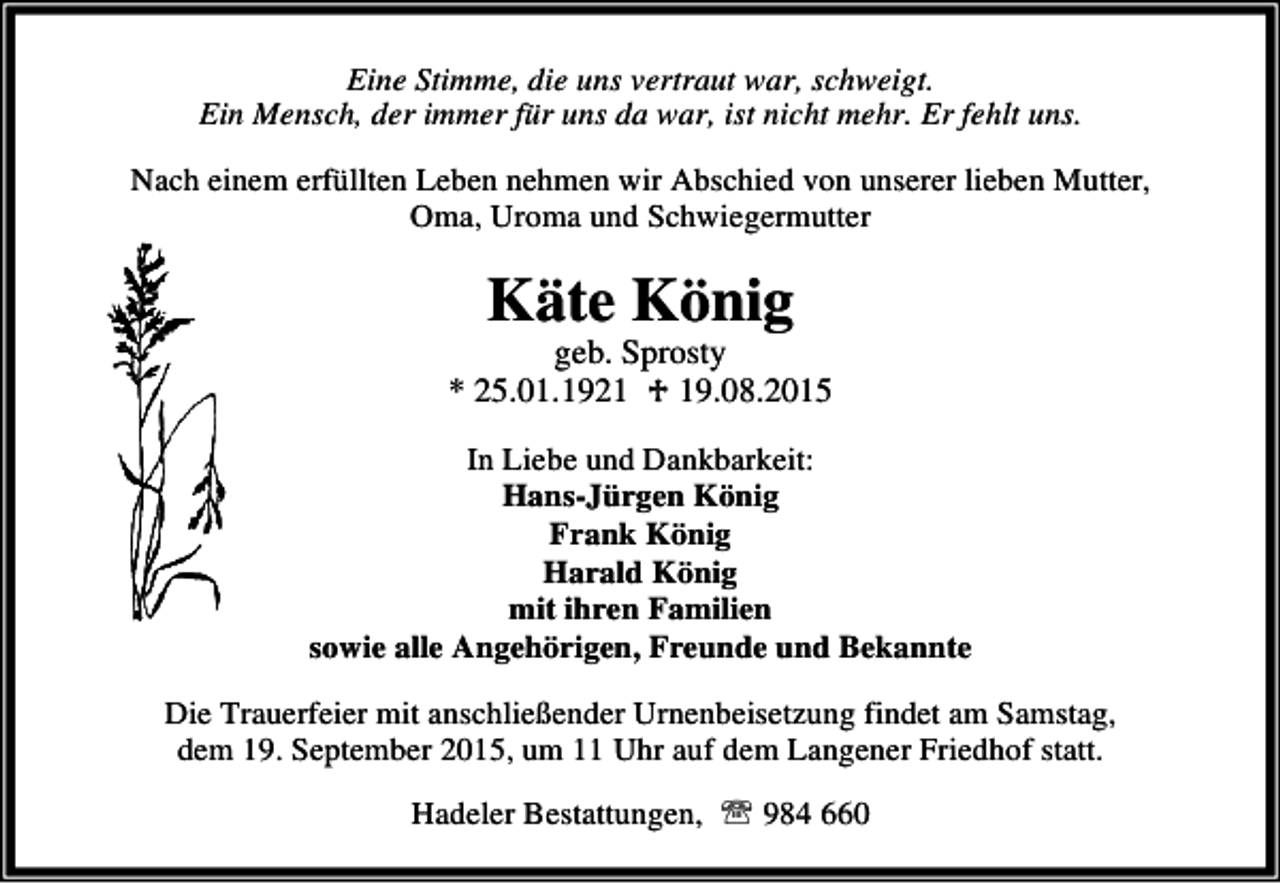 <p>Eine Stimme, die uns vertraut war, schweigt.<br />Ein Mensch, der immer für uns da war, ist nicht mehr. Er fehlt uns.<br />Nach einem erfüllten Leben nehmen wir Abschied von unserer lieben Mutter,<br />Oma, Uroma und Schwiegermutter</p><p>Käte König</p><p>geb. Sprosty<br />* 25.01.1921 ♱ 19.08.2015<br />In Liebe und Dankbarkeit:<br />Hans-Jürgen König<br />Frank König<br />Harald König<br />mit ihren Familien<br />sowie alle Angehörigen, Freunde und Bekannte<br />Die Trauerfeier mit anschließender Urnenbeisetzung findet am Samstag,<br />dem 19. September 2015, um 11 Uhr auf dem Langener Friedhof statt.<br />Hadeler Bestattungen, ℡ 984 660</p>