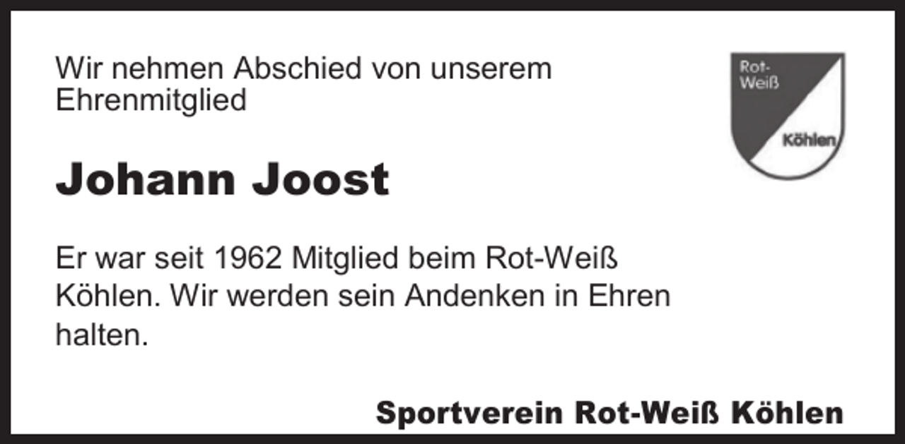 <p>Wir nehmen Abschied von unserem<br />Ehrenmitglied</p><p>Johann Joost<br />Er war seit 1962 Mitglied beim Rot-Weiß<br />Köhlen. Wir werden sein Andenken in Ehren<br />halten.</p><p>Sportverein Rot-Weiß Köhlen</p>