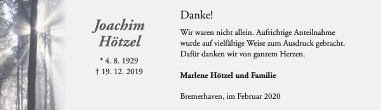 <p>Joachim<br />Hötzel<br />* 4. 8. 1929<br />† 19. 12. 2019</p><p>Danke!<br />Wir waren nicht allein. Aufrichtige Anteilnahme<br />wurde auf vielfältige Weise zum Ausdruck gebracht.<br />Dafür danken wir von ganzem Herzen.<br />Marlene Hötzel und Familie<br />Bremerhaven, im Februar 2020</p>