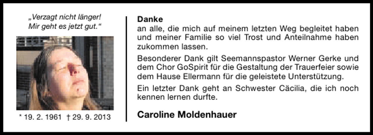 <p>„Verzagt nicht länger!<br />Mir geht es jetzt gut.“</p><p>* 19. 2. 1961 † 29. 9. 2013</p><p>Danke<br />an alle, die mich auf meinem letzten Weg begleitet haben<br />und meiner Familie so viel Trost und Anteilnahme haben<br />zukommen lassen.<br />Besonderer Dank gilt Seemannspastor Werner Gerke und<br />dem Chor GoSpirit für die Gestaltung der Trauerfeier sowie<br />dem Hause Ellermann für die geleistete Unterstützung.<br />Ein letzter Dank geht an Schwester Cäcilia, die ich noch<br />kennen lernen durfte.</p><p>Caroline Moldenhauer</p>