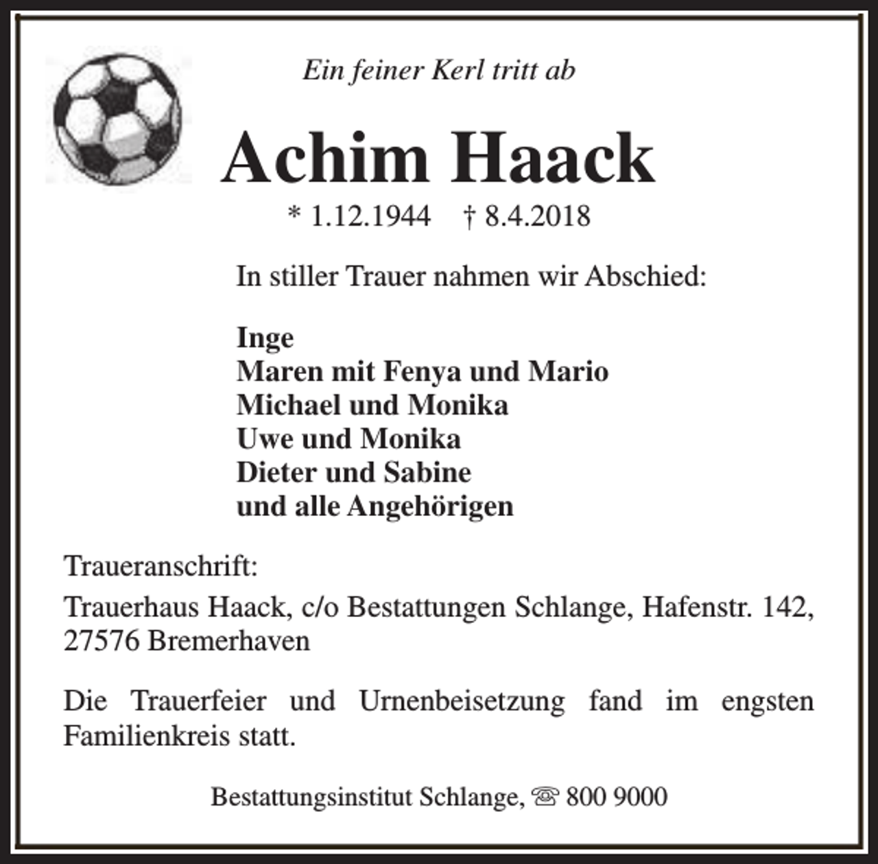 <p>Ein feiner Kerl tritt ab</p><p>Achim Haack<br />* 1.12.1944</p><p>† 8.4.2018</p><p>In stiller Trauer nahmen wir Abschied:<br />Inge<br />Maren mit Fenya und Mario<br />Michael und Monika<br />Uwe und Monika<br />Dieter und Sabine<br />und alle Angehörigen<br />Traueranschrift:<br />Trauerhaus Haack, c/o Bestattungen Schlange, Hafenstr. 142,<br />27576 Bremerhaven<br />Die Trauerfeier und Urnenbeisetzung fand im engsten<br />Familienkreis statt.<br />Bestattungsinstitut Schlange, s 800 9000</p>