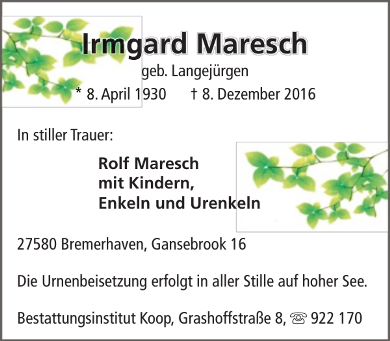 <p>Irmgard Maresch</p><p>geb. Langejürgen<br />* 8. April 1930 † 8. Dezember 2016<br />In stiller Trauer:<br />Rolf Maresch<br />mit Kindern,<br />Enkeln und Urenkeln<br />27580 Bremerhaven, Gansebrook 16<br />Die Urnenbeisetzung erfolgt in aller Stille auf hoher See.<br />Bestattungsinstitut Koop, Grashoffstraße 8,  922 170</p>
