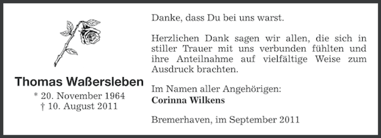 <p>Danke, dass Du bei uns warst.<br />Herzlichen Dank sagen wir allen, die sich in<br />stiller Trauer mit uns verbunden fühlten und<br />ihre Anteilnahme auf vielfältige Weise zum<br />Ausdruck brachten.</p><p>Thomas Waßersleben<br />* 20. November 1964<br />† 10. August 2011</p><p>Im Namen aller Angehörigen:<br />Corinna Wilkens<br />Bremerhaven, im September 2011</p>