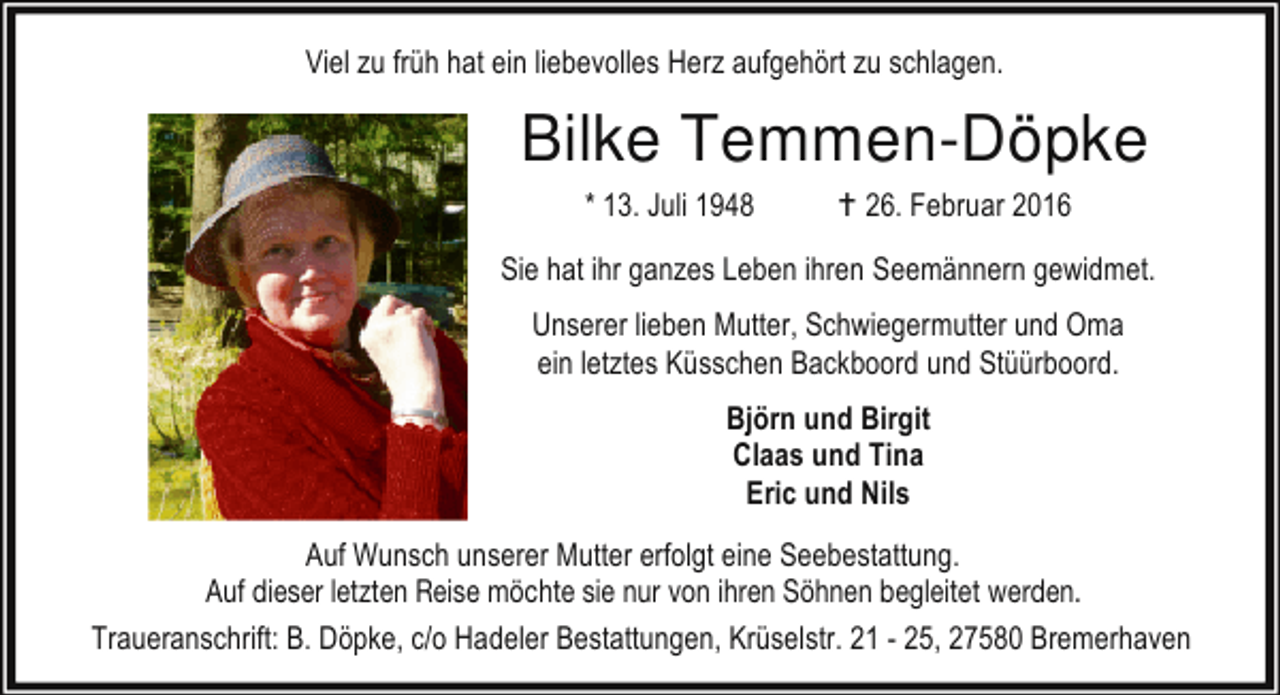 <p>Viel zu früh hat ein liebevolles Herz aufgehört zu schlagen.</p><p>Bilke Temmen-Döpke<br />* 13. Juli 1948</p><p>B 26. Februar 2016</p><p>Sie hat ihr ganzes Leben ihren Seemännern gewidmet.<br />Unserer lieben Mutter, Schwiegermutter und Oma<br />ein letztes Küsschen Backboord und Stüürboord.<br />Björn und Birgit<br />Claas und Tina<br />Eric und Nils<br />Auf Wunsch unserer Mutter erfolgt eine Seebestattung.<br />Auf dieser letzten Reise möchte sie nur von ihren Söhnen begleitet werden.<br />Traueranschrift: B. Döpke, c/o Hadeler Bestattungen, Krüselstr. 21 - 25, 27580 Bremerhaven</p>