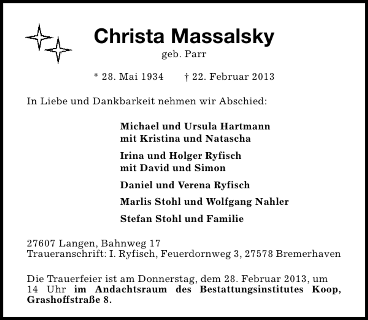 <p>Christa Massalsky<br />geb. Parr</p>
<p>* 28. Mai 1934</p>
<p>† 22. Februar 2013</p>
<p>In Liebe und Dankbarkeit nehmen wir Abschied:<br />Michael und Ursula Hartmann<br />mit Kristina und Natascha<br />Irina und Holger Ryfisch<br />mit David und Simon<br />Daniel und Verena Ryfisch<br />Marlis Stohl und Wolfgang Nahler<br />Stefan Stohl und Familie<br />27607 Langen, Bahnweg 17<br />Traueranschrift: I. Ryfisch, Feuerdornweg 3, 27578 Bremerhaven<br />Die Trauerfeier ist am Donnerstag, dem 28. Februar 2013, um<br />14 Uhr im Andachtsraum des Bestattungsinstitutes Koop,<br />Grashoffstraße 8.</p>