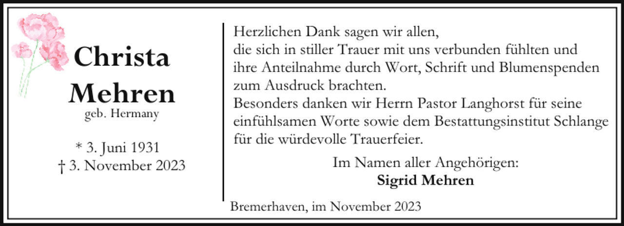<p>Christa<br />Mehren<br />geb. Hermany<br />* 3. Juni 1931<br />† 3. November 2023</p><p>Herzlichen Dank sagen wir allen,<br />die sich in stiller Trauer mit uns verbunden fühlten und<br />ihre Anteilnahme durch Wort, Schrift und Blumenspenden<br />zum Ausdruck brachten.<br />Besonders danken wir Herrn Pastor Langhorst für seine<br />einfühlsamen Worte sowie dem Bestattungsinstitut Schlange<br />für die würdevolle Trauerfeier.<br />Im Namen aller Angehörigen:<br />Sigrid Mehren<br />Bremerhaven, im November 2023</p>