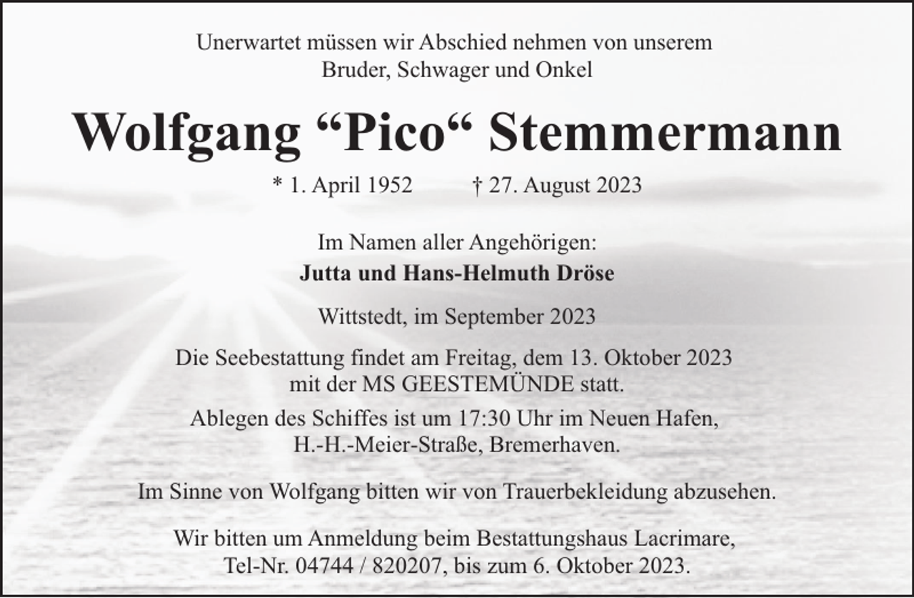 <p>Unerwartet müssen wir Abschied nehmen von unserem<br />Bruder, Schwager und Onkel</p><p>Wolfgang “Pico“ Stemmermann<br />* 1. April 1952</p><p>† 27. August 2023</p><p>Im Namen aller Angehörigen:<br />Jutta und Hans-Helmuth Dröse<br />Wittstedt, im September 2023<br />Die Seebestattung findet am Freitag, dem 13. Oktober 2023<br />mit der MS GEESTEMÜNDE statt.<br />Ablegen des Schiffes ist um 17:30 Uhr im Neuen Hafen,<br />H.-H.-Meier-Straße, Bremerhaven.<br />Im Sinne von Wolfgang bitten wir von Trauerbekleidung abzusehen.<br />Wir bitten um Anmeldung beim Bestattungshaus Lacrimare,<br />Tel-Nr. 04744 / 820207, bis zum 6. Oktober 2023.</p>