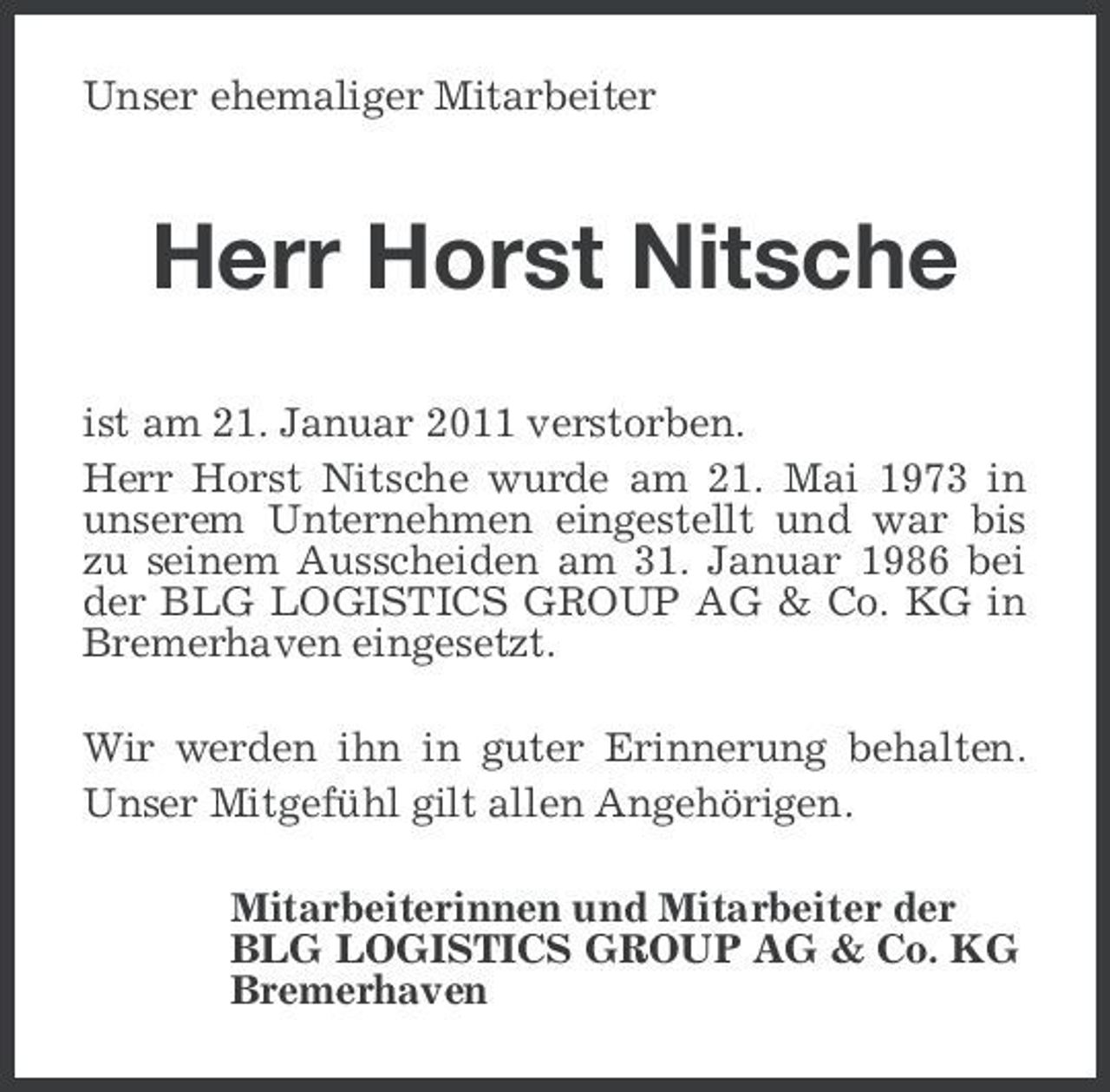 <p>Unser ehemaliger Mitarbeiter</p><p>Herr Horst Nitsche<br />ist am 21. Januar 2011 verstorben. Herr Horst Nitsche wurde am 21. Mai 1973 in unserem Unternehmen eingestellt und war bis zu seinem Ausscheiden am 31. Januar 1986 bei der BLG LOGISTICS GROUP AG &amp; Co. KG in Bremerhaven eingesetzt. Wir werden ihn in guter Erinnerung behalten. Unser Mitgefühl gilt allen Angehörigen. Mitarbeiterinnen und Mitarbeiter der BLG LOGISTICS GROUP AG &amp; Co. KG Bremerhaven</p>