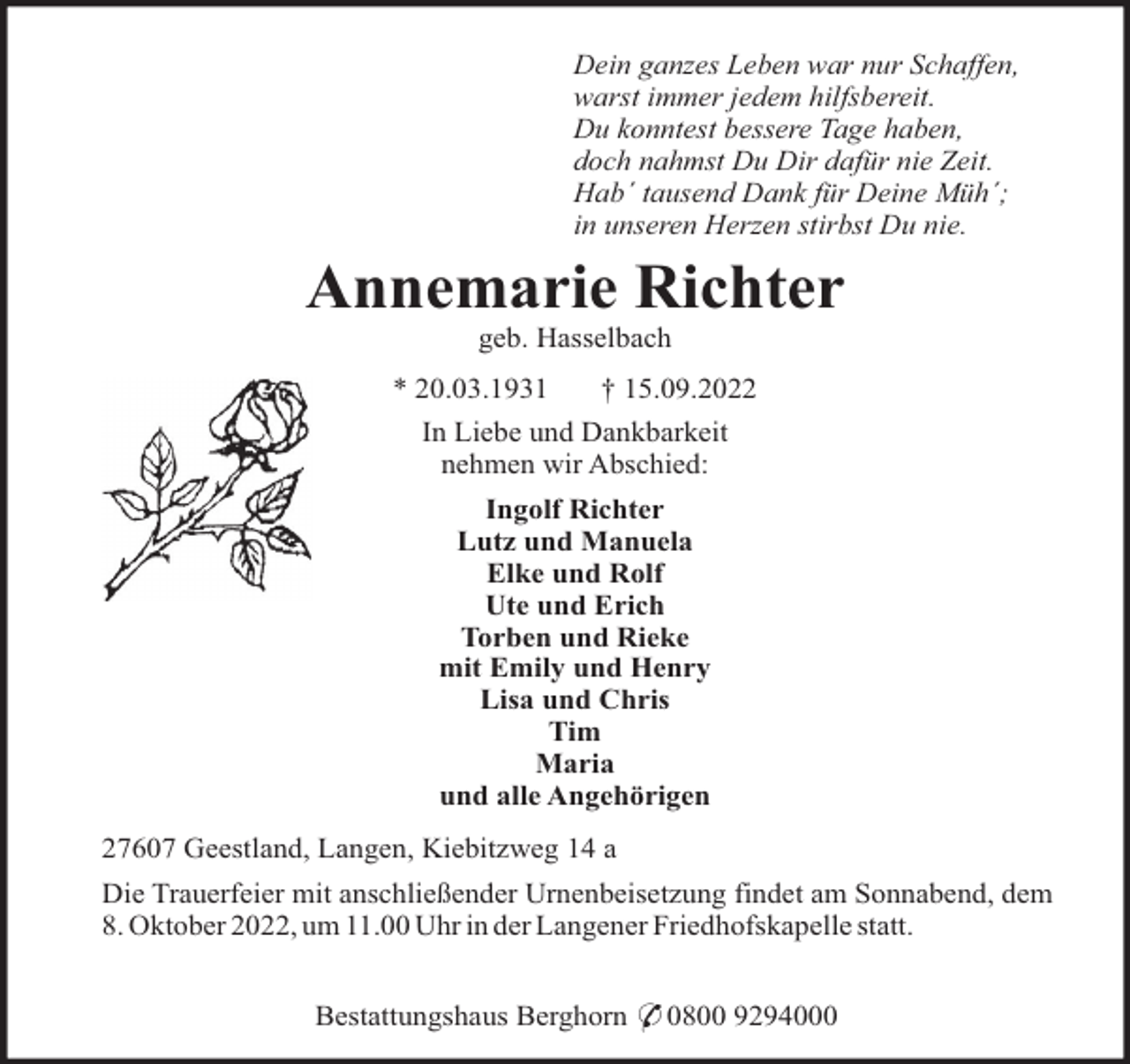 <p>Dein ganzes Leben war nur Schaffen,<br />warst immer jedem hilfsbereit.<br />Du konntest bessere Tage haben,<br />doch nahmst Du Dir dafür nie Zeit.<br />Hab´ tausend Dank für Deine Müh´;<br />in unseren Herzen stirbst Du nie.</p><p>Annemarie Richter<br />geb. Hasselbach<br />* 20.03.1931<br />† 15.09.2022<br />In Liebe und Dankbarkeit<br />nehmen wir Abschied:<br />Ingolf Richter<br />Lutz und Manuela<br />Elke und Rolf<br />Ute und Erich<br />Torben und Rieke<br />mit Emily und Henry<br />Lisa und Chris<br />Tim<br />Maria<br />und alle Angehörigen<br />27607 Geestland, Langen, Kiebitzweg 14 a<br />Die Trauerfeier mit anschließender Urnenbeisetzung findet am Sonnabend, dem<br />8. Oktober 2022, um 11.00 Uhr in der Langener Friedhofskapelle statt.<br />Bestattungshaus Berghorn * 0800 9294000</p>