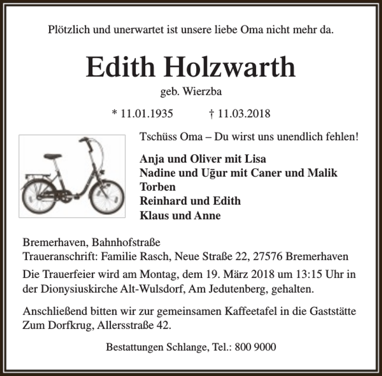 <p>Plötzlich und unerwartet ist unsere liebe Oma nicht mehr da.</p><p>Edith Holzwarth<br />geb. Wierzba</p><p>* 11.01.1935</p><p>† 11.03.2018</p><p>Tschüss Oma – Du wirst uns unendlich fehlen!<br />Anja und Oliver mit Lisa<br />Nadine und Ug¯ur mit Caner und Malik<br />Torben<br />Reinhard und Edith<br />Klaus und Anne<br />Bremerhaven, Bahnhofstraße<br />Traueranschrift: Familie Rasch, Neue Straße 22, 27576 Bremerhaven<br />Die Trauerfeier wird am Montag, dem 19. März 2018 um 13:15 Uhr in<br />der Dionysiuskirche Alt-Wulsdorf, Am Jedutenberg, gehalten.<br />Anschließend bitten wir zur gemeinsamen Kaffeetafel in die Gaststätte<br />Zum Dorfkrug, Allersstraße 42.<br />Bestattungen Schlange, Tel.: 800 9000</p>