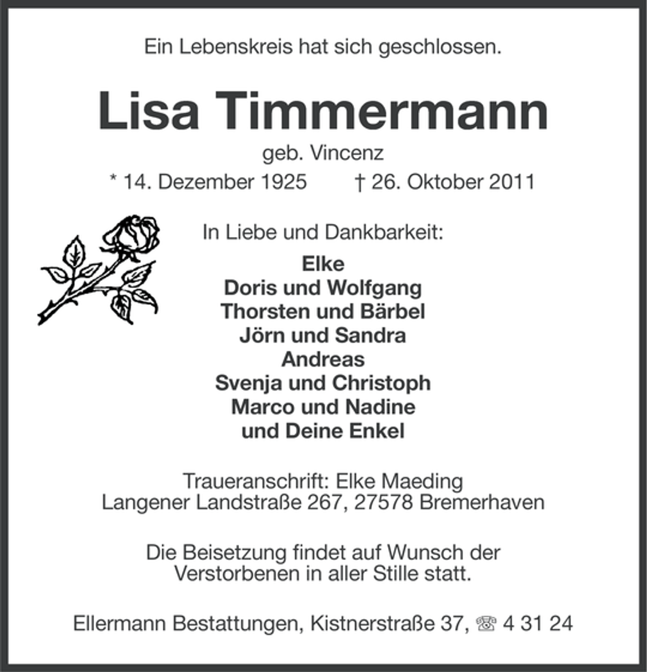 <p>Ein Lebenskreis hat sich geschlossen.</p><p>Lisa Timmermann<br />geb. Vincenz<br />* 14. Dezember 1925<br />† 26. Oktober 2011<br />In Liebe und Dankbarkeit:<br />Elke<br />Doris und Wolfgang<br />Thorsten und Bärbel<br />Jörn und Sandra<br />Andreas<br />Svenja und Christoph<br />Marco und Nadine<br />und Deine Enkel<br />Traueranschrift: Elke Maeding<br />Langener Landstraße 267, 27578 Bremerhaven<br />Die Beisetzung findet auf Wunsch der<br />Verstorbenen in aller Stille statt.<br />Ellermann Bestattungen, Kistnerstraße 37, 4 31 24</p>