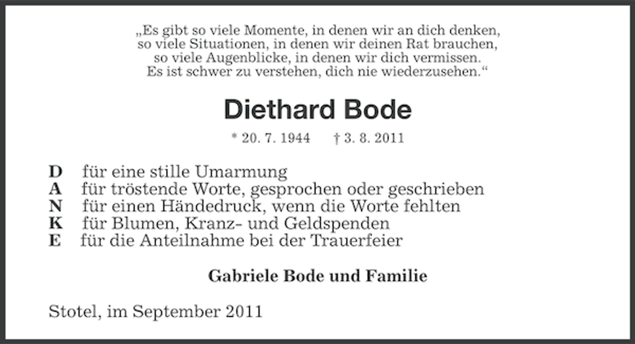 <p>„Es gibt so viele Momente, in denen wir an dich denken,<br />so viele Situationen, in denen wir deinen Rat brauchen,<br />so viele Augenblicke, in denen wir dich vermissen.<br />Es ist schwer zu verstehen, dich nie wiederzusehen.“</p><p>Diethard Bode<br />* 20. 7. 1944</p><p>† 3. 8. 2011</p><p>D für eine stille Umarmung<br />A für tröstende Worte, gesprochen oder geschrieben<br />N für einen Händedruck, wenn die Worte fehlten<br />K für Blumen, Kranz- und Geldspenden<br />E für die Anteilnahme bei der Trauerfeier<br />Gabriele Bode und Familie<br />Stotel, im September 2011</p>
