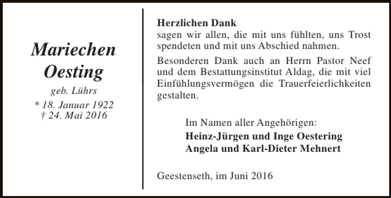 <p>Mariechen<br />Oesting<br />geb. Lührs<br />* 18. Januar 1922<br />† 24. Mai 2016</p><p>Herzlichen Dank<br />sagen wir allen, die mit uns fühlten, uns Trost<br />spendeten und mit uns Abschied nahmen.<br />Besonderen Dank auch an Herrn Pastor Neef<br />und dem Bestattungsinstitut Aldag, die mit viel<br />Einfühlungsvermögen die Trauerfeierlichkeiten<br />gestalten.<br />Im Namen aller Angehörigen:<br />Heinz-Jürgen und Inge Oestering<br />Angela und Karl-Dieter Mehnert<br />Geestenseth, im Juni 2016</p>
