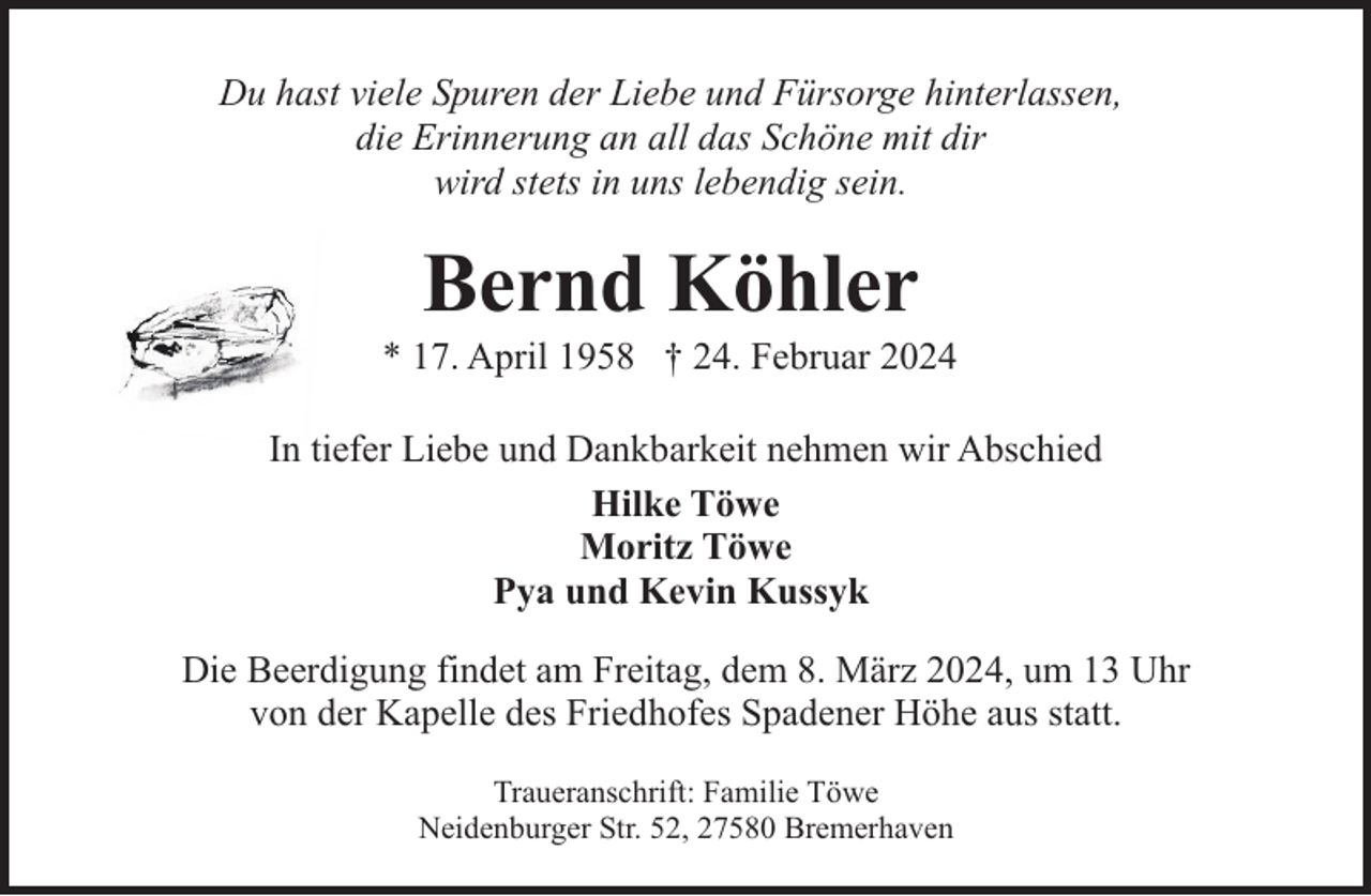 <p>Du hast viele Spuren der Liebe und Fürsorge hinterlassen,<br />die Erinnerung an all das Schöne mit dir<br />wird stets in uns lebendig sein.</p><p>Bernd Köhler</p><p>* 17. April 1958 † 24. Februar 2024<br />In tiefer Liebe und Dankbarkeit nehmen wir Abschied<br />Hilke Töwe<br />Moritz Töwe<br />Pya und Kevin Kussyk<br />Die Beerdigung findet am Freitag, dem 8. März 2024, um 13 Uhr<br />von der Kapelle des Friedhofes Spadener Höhe aus statt.<br />Traueranschrift: Familie Töwe<br />Neidenburger Str. 52, 27580 Bremerhaven</p>