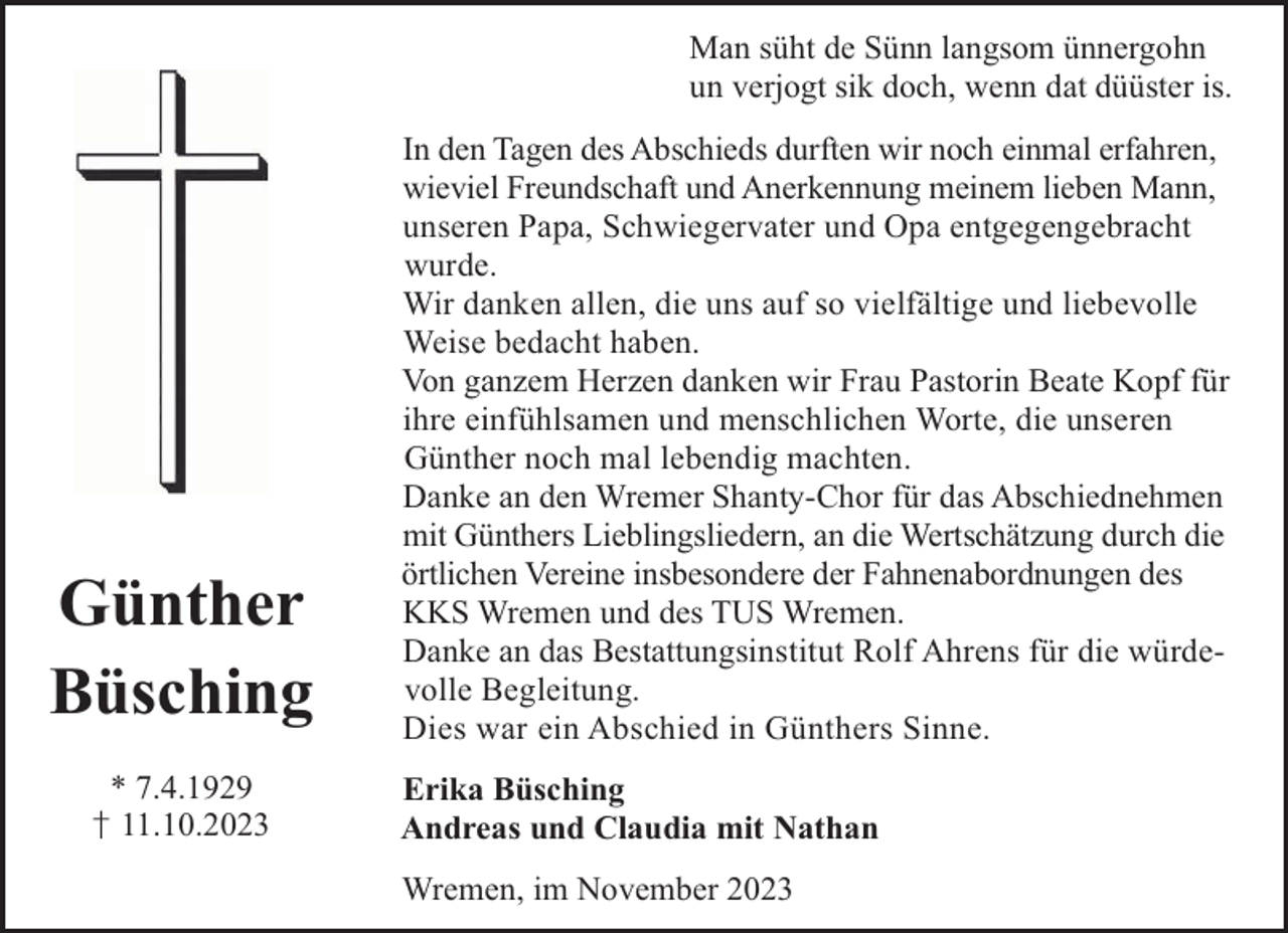 <p>Man süht de Sünn langsom ünnergohn<br />un verjogt sik doch, wenn dat düüster is.</p><p>Günther<br />Büsching<br />* 7.4.1929</p><p>† 11.10.2023</p><p>In den Tagen des Abschieds durften wir noch einmal erfahren,<br />wieviel Freundschaft und Anerkennung meinem lieben Mann,<br />unseren Papa, Schwiegervater und Opa entgegengebracht<br />wurde.<br />Wir danken allen, die uns auf so vielfältige und liebevolle<br />Weise bedacht haben.<br />Von ganzem Herzen danken wir Frau Pastorin Beate Kopf für<br />ihre einfühlsamen und menschlichen Worte, die unseren<br />Günther noch mal lebendig machten.<br />Danke an den Wremer Shanty-Chor für das Abschiednehmen<br />mit Günthers Lieblingsliedern, an die Wertschätzung durch die<br />örtlichen Vereine insbesondere der Fahnenabordnungen des<br />KKS Wremen und des TUS Wremen.<br />Danke an das Bestattungsinstitut Rolf Ahrens für die würdevolle Begleitung.<br />Dies war ein Abschied in Günthers Sinne.<br />Erika Büsching<br />Andreas und Claudia mit Nathan<br />Wremen, im November 2023</p>