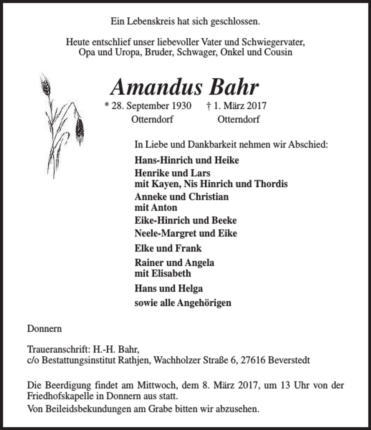 <p>Ein Lebenskreis hat sich geschlossen.<br />Heute entschlief unser liebevoller Vater und Schwiegervater,<br />Opa und Uropa, Bruder, Schwager, Onkel und Cousin</p><p>Amandus Bahr</p><p>* 28. September 1930<br />Otterndorf</p><p>† 1. März 2017<br />Otterndorf</p><p>In Liebe und Dankbarkeit nehmen wir Abschied:<br />Hans-Hinrich und Heike<br />Henrike und Lars<br />mit Kayen, Nis Hinrich und Thordis<br />Anneke und Christian<br />mit Anton<br />Eike-Hinrich und Beeke<br />Neele-Margret und Eike<br />Elke und Frank<br />Rainer und Angela<br />mit Elisabeth<br />Hans und Helga<br />sowie alle Angehörigen<br />Donnern<br />Traueranschrift: H.-H. Bahr,<br />c/o Bestattungsinstitut Rathjen, Wachholzer Straße 6, 27616 Beverstedt<br />Die Beerdigung findet am Mittwoch, dem 8. März 2017, um 13 Uhr von der<br />Friedhofskapelle in Donnern aus statt.<br />Von Beileidsbekundungen am Grabe bitten wir abzusehen.</p>