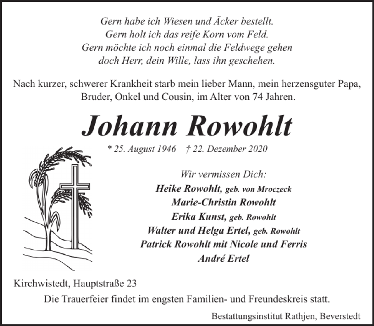 <p>Gern habe ich Wiesen und Äcker bestellt.<br />Gern holt ich das reife Korn vom Feld.<br />Gern möchte ich noch einmal die Feldwege gehen<br />doch Herr, dein Wille, lass ihn geschehen.<br />Nach kurzer, schwerer Krankheit starb mein lieber Mann, mein herzensguter Papa,<br />Bruder, Onkel und Cousin, im Alter von 74 Jahren.</p><p>Johann Rowohlt<br />* 25. August 1946</p><p>† 22. Dezember 2020</p><p>Wir vermissen Dich:<br />Heike Rowohlt, geb. von Mroczeck<br />Marie-Christin Rowohlt<br />Erika Kunst, geb. Rowohlt<br />Walter und Helga Ertel, geb. Rowohlt<br />Patrick Rowohlt mit Nicole und Ferris<br />André Ertel<br />Kirchwistedt, Hauptstraße 23<br />Die Trauerfeier findet im engsten Familien- und Freundeskreis statt.<br />Bestattungsinstitut Rathjen, Beverstedt</p>