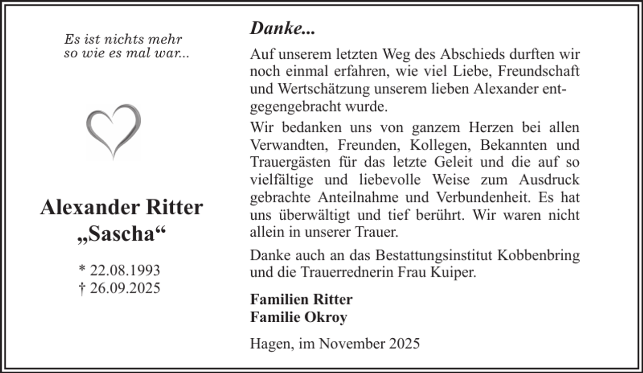 <p>Es ist nichts mehr<br />so wie es mal war...</p><p>Alexander Ritter<br />„Sascha“<br />* 22.08.1993<br />† 26.09.2025</p><p>Danke...<br />Auf unserem letzten Weg des Abschieds durften wir<br />noch einmal erfahren, wie viel Liebe, Freundschaft<br />und Wertschätzung unserem lieben Alexander entgegengebracht wurde.<br />Wir bedanken uns von ganzem Herzen bei allen<br />Verwandten, Freunden, Kollegen, Bekannten und<br />Trauergästen für das letzte Geleit und die auf so<br />vielfältige und liebevolle Weise zum Ausdruck<br />gebrachte Anteilnahme und Verbundenheit. Es hat<br />uns überwältigt und tief berührt. Wir waren nicht<br />allein in unserer Trauer.<br />Danke auch an das Bestattungsinstitut Kobbenbring<br />und die Trauerrednerin Frau Kuiper.<br />Familien Ritter<br />Familie Okroy<br />Hagen, im November 2025</p>