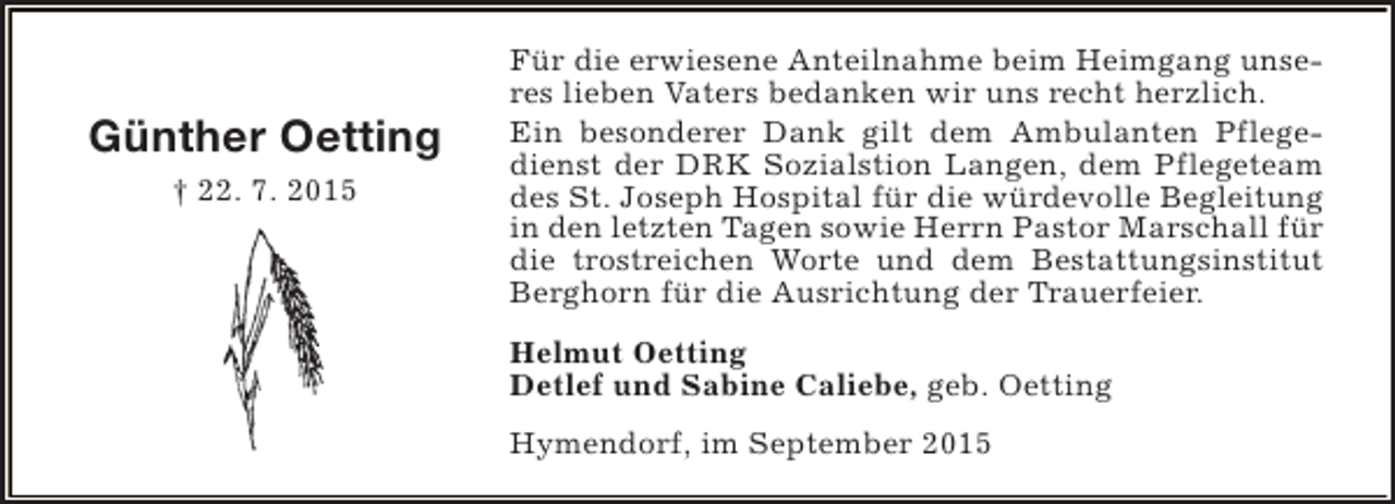 <p>Günther Oetting<br />† 22. 7. 2015</p><p>Für die erwiesene Anteilnahme beim Heimgang unseres lieben Vaters bedanken wir uns recht herzlich.<br />Ein besonderer Dank gilt dem Ambulanten Pflegedienst der DRK Sozialstion Langen, dem Pflegeteam<br />des St. Joseph Hospital für die würdevolle Begleitung<br />in den letzten Tagen sowie Herrn Pastor Marschall für<br />die trostreichen Worte und dem Bestattungsinstitut<br />Berghorn für die Ausrichtung der Trauerfeier.<br />Helmut Oetting<br />Detlef und Sabine Caliebe, geb. Oetting<br />Hymendorf, im September 2015</p>