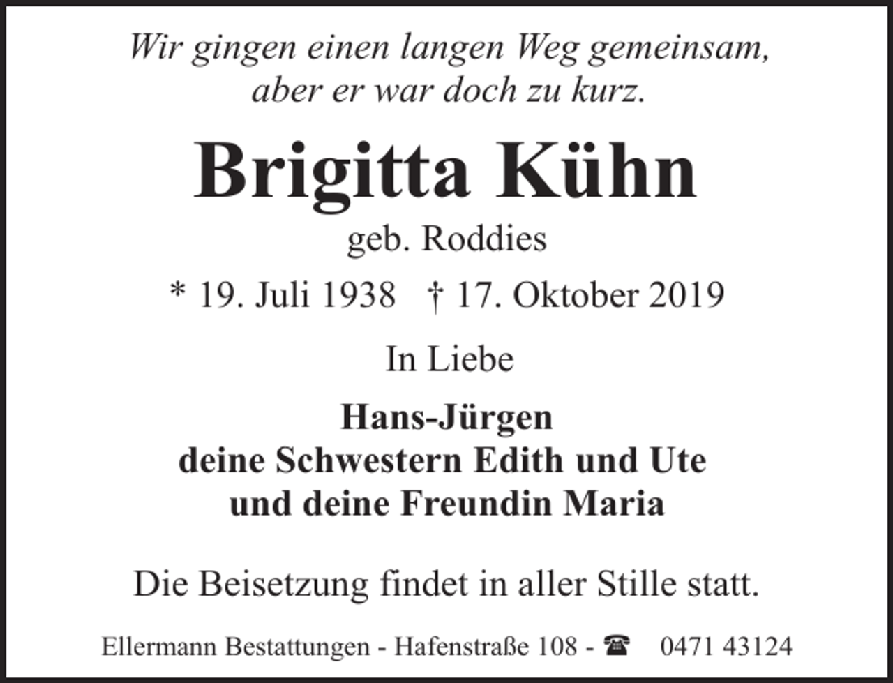 <p>Wir gingen einen langen Weg gemeinsam,<br />aber er war doch zu kurz.</p><p>Brigitta Kühn</p><p>geb. Roddies<br />* 19. Juli 1938 † 17. Oktober 2019<br />In Liebe<br />Hans-Jürgen<br />deine Schwestern Edith und Ute<br />und deine Freundin Maria<br />Die Beisetzung findet in aller Stille statt.<br />Ellermann Bestattungen - Hafenstraße 108 - (</p><p>0471 43124</p>