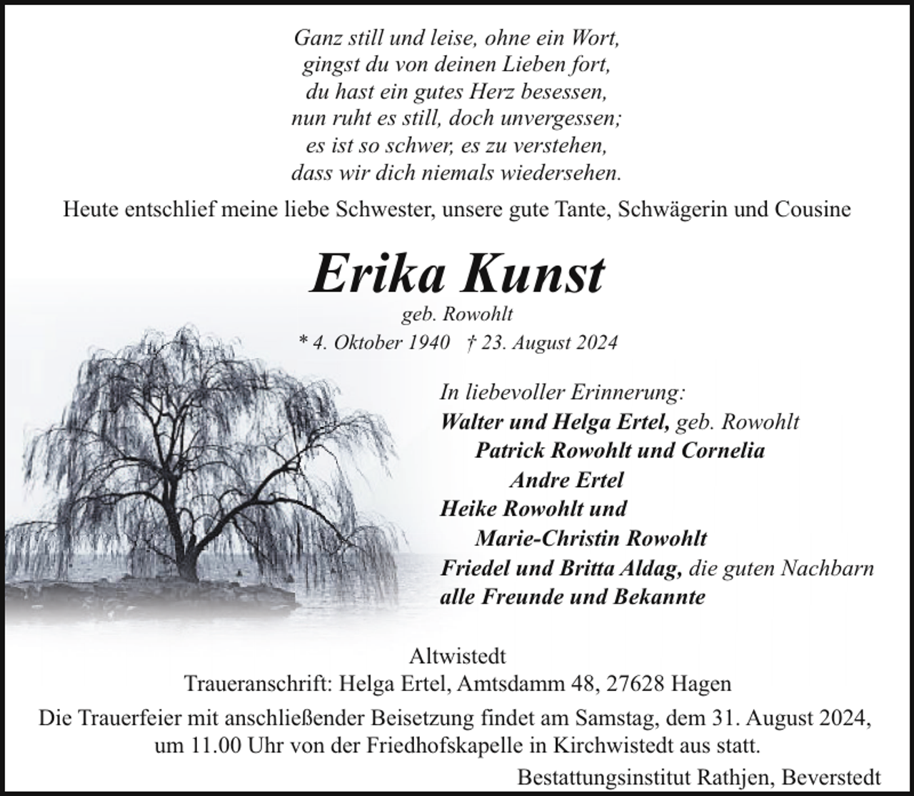 <p>Ganz still und leise, ohne ein Wort,<br />gingst du von deinen Lieben fort,<br />du hast ein gutes Herz besessen,<br />nun ruht es still, doch unvergessen;<br />es ist so schwer, es zu verstehen,<br />dass wir dich niemals wiedersehen.<br />Heute entschlief meine liebe Schwester, unsere gute Tante, Schwägerin und Cousine</p><p>Erika Kunst</p><p>geb. Rowohlt<br />* 4. Oktober 1940 † 23. August 2024</p><p>In liebevoller Erinnerung:<br />Walter und Helga Ertel, geb. Rowohlt<br />Patrick Rowohlt und Cornelia<br />Andre Ertel<br />Heike Rowohlt und<br />Marie-Christin Rowohlt<br />Friedel und Britta Aldag, die guten Nachbarn<br />alle Freunde und Bekannte<br />Altwistedt<br />Traueranschrift: Helga Ertel, Amtsdamm 48, 27628 Hagen<br />Die Trauerfeier mit anschließender Beisetzung findet am Samstag, dem 31. August 2024,<br />um 11.00 Uhr von der Friedhofskapelle in Kirchwistedt aus statt.<br />Bestattungsinstitut Rathjen, Beverstedt</p>