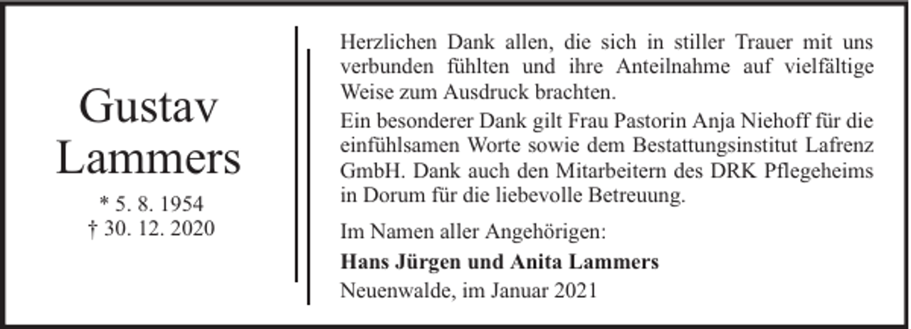 <p>Gustav<br />Lammers<br />* 5. 8. 1954<br />† 30. 12. 2020</p><p>Herzlichen Dank allen, die sich in stiller Trauer mit uns<br />verbunden fühlten und ihre Anteilnahme auf vielfältige<br />Weise zum Ausdruck brachten.<br />Ein besonderer Dank gilt Frau Pastorin Anja Niehoff für die<br />einfühlsamen Worte sowie dem Bestattungsinstitut Lafrenz<br />GmbH. Dank auch den Mitarbeitern des DRK Pflegeheims<br />in Dorum für die liebevolle Betreuung.<br />Im Namen aller Angehörigen:<br />Hans Jürgen und Anita Lammers<br />Neuenwalde, im Januar 2021</p>