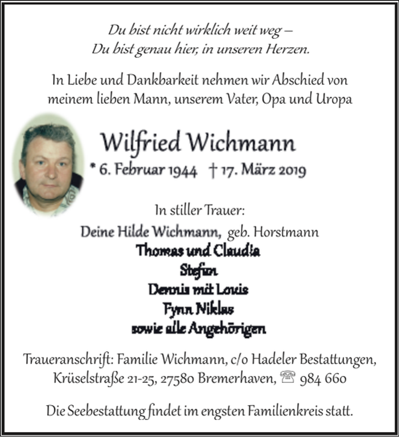 <p>Du bist nicht wirklich weit weg –<br />Du bist genau hier, in unseren Herzen.</p><p>In Liebe und Dankbarkeit nehmen wir Abschied von<br />meinem lieben Mann, unserem Vater, Opa und Uropa</p><p>In stiller Trauer:<br />geb. Horst�ann</p><p>Traueranschriﬅ: Familie Wichmann, c/o Hadeler Besta��ngen,<br />Kr�selst�aße 21­25, 27580 Bremerhaven, ' 984 660<br />Die Seebesta��ng ﬁndet im engsten Familienkreis sta�.</p>