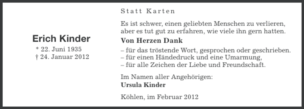 <p>Statt Karten<br />Es ist schwer, einen geliebten Menschen zu verlieren,<br />aber es tut gut zu erfahren, wie viele ihn gern hatten.</p><p>Erich Kinder<br />* 22. Juni 1935<br />† 24. Januar 2012</p><p>Von Herzen Dank<br />– für das tröstende Wort, gesprochen oder geschrieben.<br />– für einen Händedruck und eine Umarmung,<br />– für alle Zeichen der Liebe und Freundschaft.<br />Im Namen aller Angehörigen:<br />Ursula Kinder<br />Köhlen, im Februar 2012</p>