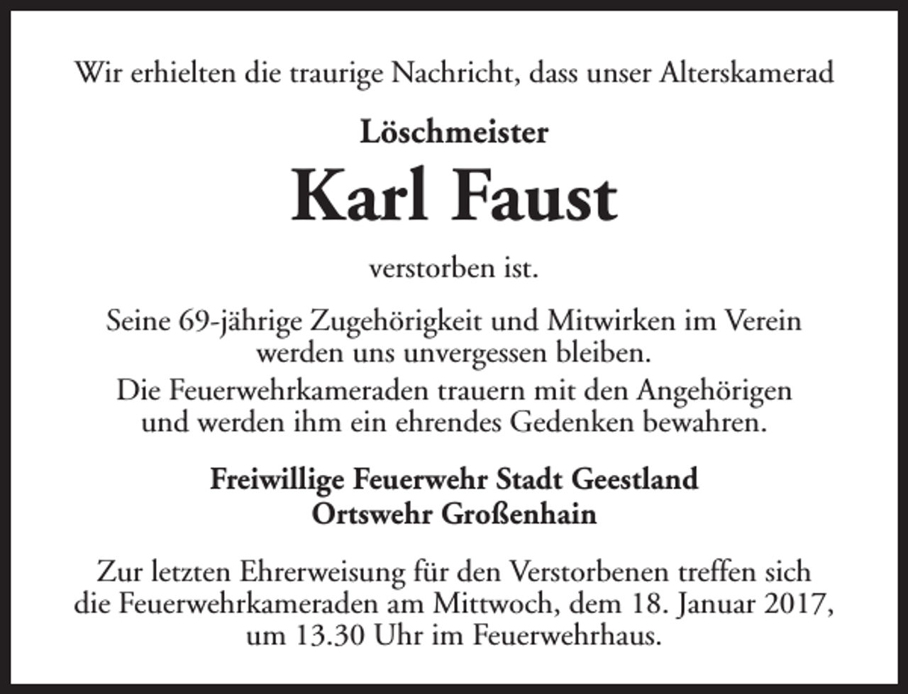 <p>Wir erhielten die traurige Nachricht, dass unser Alterskamerad</p><p>Löschmeister</p><p>Karl Faust<br />verstorben ist.<br />Seine 69-jährige Zugehörigkeit und Mitwirken im Verein<br />werden uns unvergessen bleiben.<br />Die Feuerwehrkameraden trauern mit den Angehörigen<br />und werden ihm ein ehrendes Gedenken bewahren.<br />Freiwillige Feuerwehr Stadt Geestland<br />Ortswehr Großenhain<br />Zur letzten Ehrerweisung für den Verstorbenen treffen sich<br />die Feuerwehrkameraden am Mittwoch, dem 18. Januar 2017,<br />um 13.30 Uhr im Feuerwehrhaus.</p>