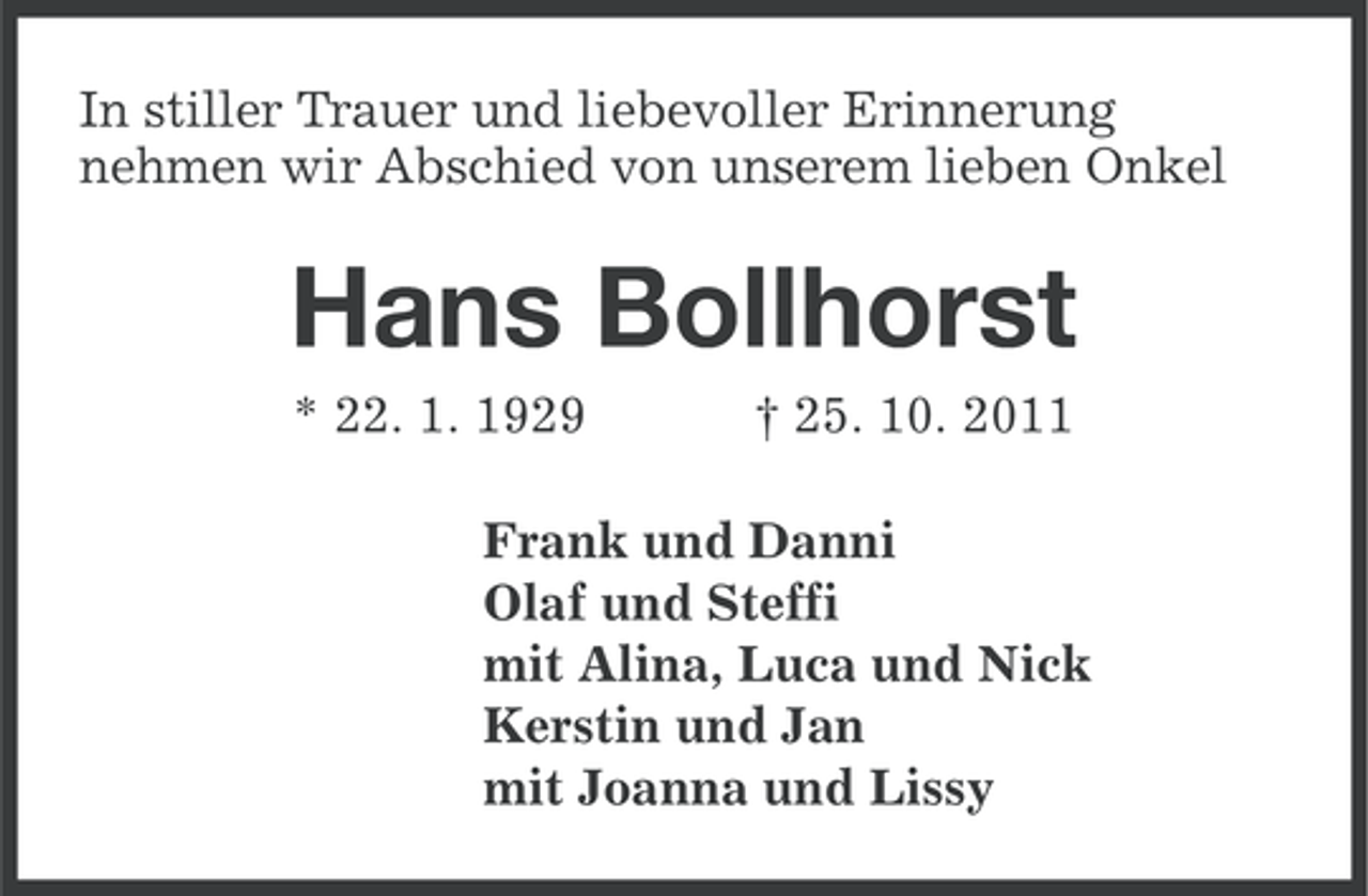 <p>In stiller Trauer und liebevoller Erinnerung<br />nehmen wir Abschied von unserem lieben Onkel</p><p>Hans Bollhorst<br />* 22. 1. 1929</p><p>† 25. 10. 2011</p><p>Frank und Danni<br />Olaf und Steffi<br />mit Alina, Luca und Nick<br />Kerstin und Jan<br />mit Joanna und Lissy</p>