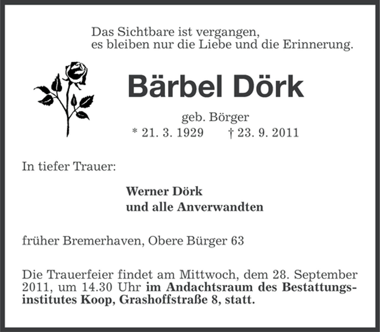 <p>Das Sichtbare ist vergangen,<br />es bleiben nur die Liebe und die Erinnerung.</p><p>Bärbel Dörk<br />geb. Börger<br />* 21. 3. 1929<br />† 23. 9. 2011<br />In tiefer Trauer:<br />Werner Dörk<br />und alle Anverwandten<br />früher Bremerhaven, Obere Bürger 63<br />Die Trauerfeier findet am Mittwoch, dem 28. September<br />2011, um 14.30 Uhr im Andachtsraum des Bestattungsinstitutes Koop, Grashoffstraße 8, statt.</p>