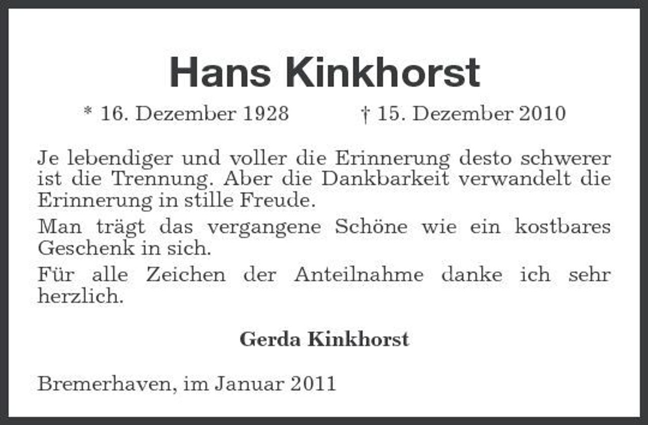 <p>Hans Kinkhorst<br />* 16. Dezember 1928 † 15. Dezember 2010 Je lebendiger und voller die Erinnerung desto schwerer ist die Trennung. Aber die Dankbarkeit verwandelt die Erinnerung in stille Freude. Man trägt das vergangene Schöne wie ein kostbares Geschenk in sich. Für alle Zeichen der Anteilnahme danke ich sehr herzlich. Gerda Kinkhorst Bremerhaven, im Januar 2011</p>