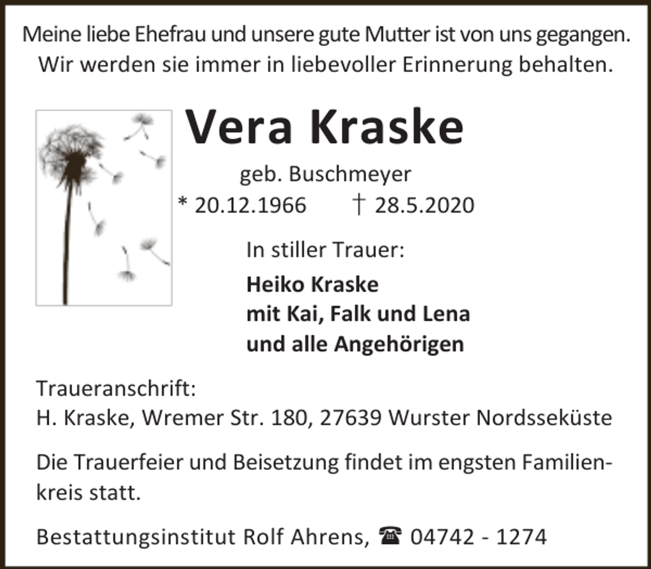 <p>Meine liebe Ehefrau und unsere gute Mutter ist von uns gegangen.<br />Wir werden sie immer in liebevoller Erinnerung behalten.</p><p>Vera Kraske</p><p>geb. Buschmeyer<br />* 20.12.1966<br />† 28.5.2020<br />In stiller Trauer:<br />Heiko Kraske<br />mit Kai, Falk und Lena<br />und alle Angehörigen<br />Traueranschrift:<br />H. Kraske, Wremer Str. 180, 27639 Wurster Nordsseküste<br />Die Trauerfeier und Beisetzung findet im engsten Familienkreis statt.<br />Bestattungsinstitut Rolf Ahrens,  04742 - 1274</p>