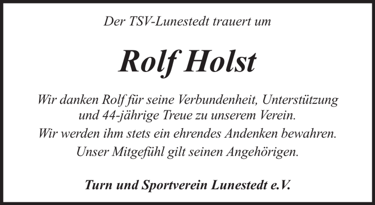 <p>Der TSV-Lunestedt trauert um</p><p>Rolf Holst<br />Wir danken Rolf für seine Verbundenheit, Unterstützung<br />und 44-jährige Treue zu unserem Verein.<br />Wir werden ihm stets ein ehrendes Andenken bewahren.<br />Unser Mitgefühl gilt seinen Angehörigen.<br />Turn und Sportverein Lunestedt e.V.</p>