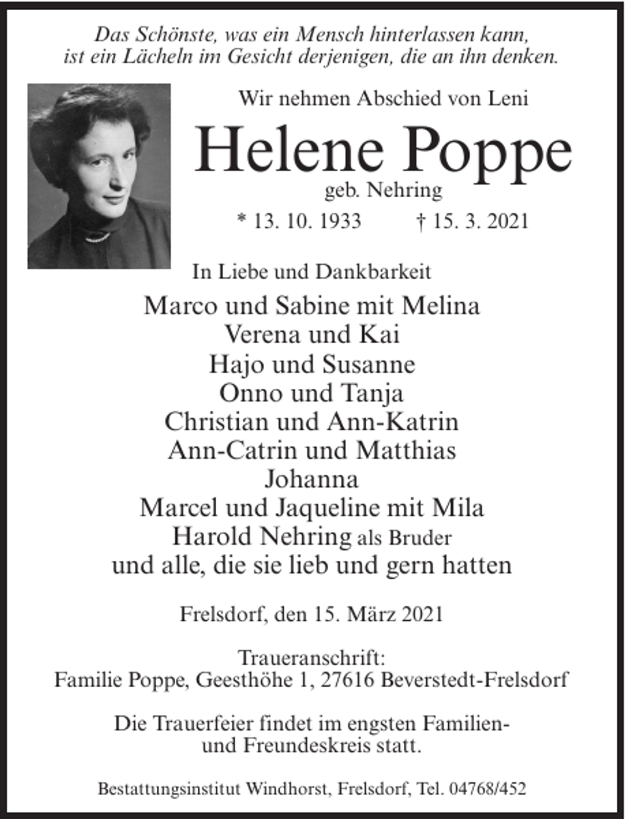 <p>Das Schönste, was ein Mensch hinterlassen kann,<br />ist ein Lächeln im Gesicht derjenigen, die an ihn denken.<br />Wir nehmen Abschied von Leni</p><p>Helene Poppe<br />geb. Nehring<br />* 13. 10. 1933<br />† 15. 3. 2021</p><p>In Liebe und Dankbarkeit</p><p>Marco und Sabine mit Melina<br />Verena und Kai<br />Hajo und Susanne<br />Onno und Tanja<br />Christian und Ann-Katrin<br />Ann-Catrin und Matthias<br />Johanna<br />Marcel und Jaqueline mit Mila<br />Harold Nehring als Bruder<br />und alle, die sie lieb und gern hatten<br />Frelsdorf, den 15. März 2021<br />Traueranschrift:<br />Familie Poppe, Geesthöhe 1, 27616 Beverstedt-Frelsdorf<br />Die Trauerfeier findet im engsten Familienund Freundeskreis statt.<br />Bestattungsinstitut Windhorst, Frelsdorf, Tel. 04768/452</p>