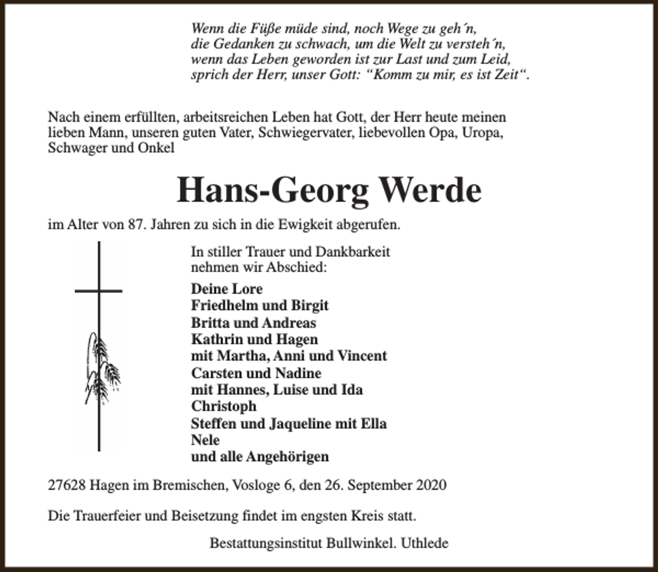 <p>Wenn die Füße müde sind, noch Wege zu geh´n,<br />die Gedanken zu schwach, um die Welt zu versteh´n,<br />wenn das Leben geworden ist zur Last und zum Leid,<br />sprich der Herr, unser Gott: “Komm zu mir, es ist Zeit“.<br />Nach einem erfüllten, arbeitsreichen Leben hat Gott, der Herr heute meinen<br />lieben Mann, unseren guten Vater, Schwiegervater, liebevollen Opa, Uropa,<br />Schwager und Onkel</p><p>Hans-Georg Werde</p><p>im Alter von 87. Jahren zu sich in die Ewigkeit abgerufen.<br />In stiller Trauer und Dankbarkeit<br />nehmen wir Abschied:<br />Deine Lore<br />Friedhelm und Birgit<br />Britta und Andreas<br />Kathrin und Hagen<br />mit Martha, Anni und Vincent<br />Carsten und Nadine<br />mit Hannes, Luise und Ida<br />Christoph<br />Steffen und Jaqueline mit Ella<br />Nele<br />und alle Angehörigen</p><p>27628 Hagen im Bremischen, Vosloge 6, den 26. September 2020<br />Die Trauerfeier und Beisetzung findet im engsten Kreis statt.<br />Bestattungsinstitut Bullwinkel. Uthlede</p>