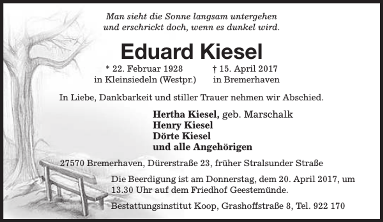 <p>Man sieht die Sonne langsam untergehen<br />und erschrickt doch, wenn es dunkel wird.</p><p>Eduard Kiesel</p><p>* 22. Februar 1928<br />in Kleinsiedeln (Westpr.)</p><p>† 15. April 2017<br />in Bremerhaven</p><p>In Liebe, Dankbarkeit und stiller Trauer nehmen wir Abschied.</p><p>Hertha Kiesel, geb. Marschalk<br />Henry Kiesel<br />Dörte Kiesel<br />und alle Angehörigen<br />27570 Bremerhaven, Dürerstraße 23, früher Stralsunder Straße<br />Die Beerdigung ist am Donnerstag, dem 20. April 2017, um<br />13.30 Uhr auf dem Friedhof Geestemünde.<br />Bestattungsinstitut Koop, Grashoffstraße 8, Tel. 922 170</p>