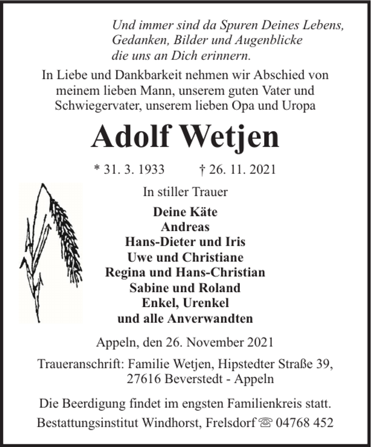 <p>Und immer sind da Spuren Deines Lebens,<br />Gedanken, Bilder und Augenblicke<br />die uns an Dich erinnern.<br />In Liebe und Dankbarkeit nehmen wir Abschied von<br />meinem lieben Mann, unserem guten Vater und<br />Schwiegervater, unserem lieben Opa und Uropa</p><p>Adolf Wetjen<br />* 31. 3. 1933</p><p>† 26. 11. 2021</p><p>In stiller Trauer<br />Deine Käte<br />Andreas<br />Hans-Dieter und Iris<br />Uwe und Christiane<br />Regina und Hans-Christian<br />Sabine und Roland<br />Enkel, Urenkel<br />und alle Anverwandten<br />Appeln, den 26. November 2021<br />Traueranschrift: Familie Wetjen, Hipstedter Straße 39,<br />27616 Beverstedt - Appeln<br />Die Beerdigung findet im engsten Familienkreis statt.<br />Bestattungsinstitut Windhorst, Frelsdorf 04768 452</p>