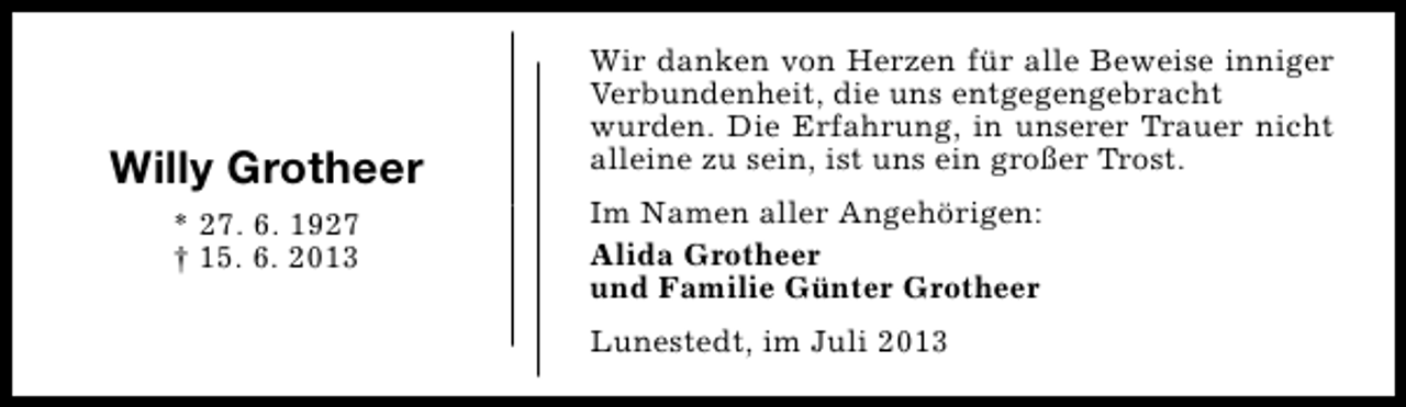 <p>Willy Grotheer<br />* 27. 6. 1927<br />† 15. 6. 2013</p><p>Wir danken von Herzen für alle Beweise inniger<br />Verbundenheit, die uns entgegengebracht<br />wurden. Die Erfahrung, in unserer Trauer nicht<br />alleine zu sein, ist uns ein großer Trost.<br />Im Namen aller Angehörigen:<br />Alida Grotheer<br />und Familie Günter Grotheer<br />Lunestedt, im Juli 2013</p>
