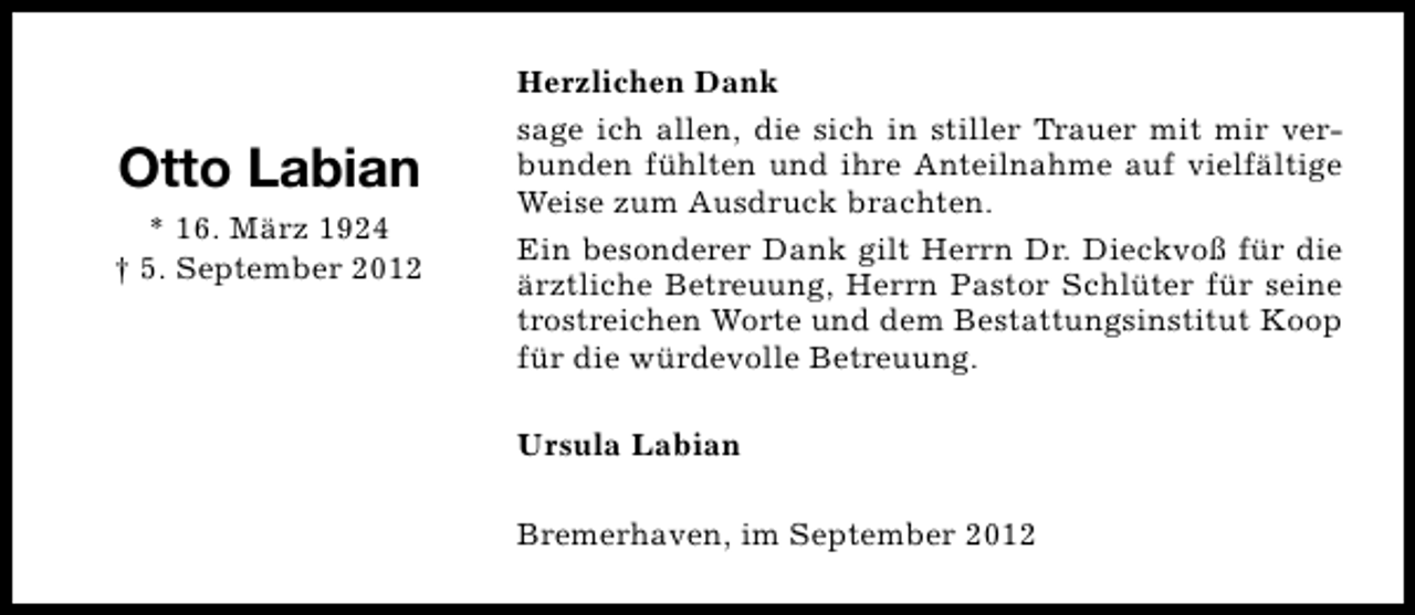 <p>Otto Labian<br />* 16. März 1924<br />† 5. September 2012</p><p>Herzlichen Dank<br />sage ich allen, die sich in stiller Trauer mit mir verbunden fühlten und ihre Anteilnahme auf vielfältige<br />Weise zum Ausdruck brachten.<br />Ein besonderer Dank gilt Herrn Dr. Dieckvoß für die<br />ärztliche Betreuung, Herrn Pastor Schlüter für seine<br />trostreichen Worte und dem Bestattungsinstitut Koop<br />für die würdevolle Betreuung.<br />Ursula Labian<br />Bremerhaven, im September 2012</p>