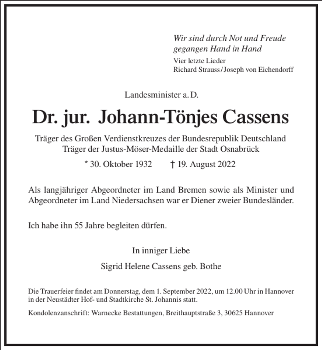 <p>Wir sind durch Not und Freude<br />gegangen Hand in Hand<br />Vier letzte Lieder<br />Richard Strauss / Joseph von Eichendorff</p><p>Landesminister a. D.</p><p>Dr. jur. Johann-Tönjes Cassens<br />Träger des Großen Verdienstkreuzes der Bundesrepublik Deutschland<br />Träger der Justus-Möser-Medaille der Stadt Osnabrück<br />* 30. Oktober 1932</p><p>† 19. August 2022</p><p>Als langjähriger Abgeordneter im Land Bremen sowie als Minister und<br />Abgeordneter im Land Niedersachsen war er Diener zweier Bundesländer.<br />Ich habe ihn 55 Jahre begleiten dürfen.<br />In inniger Liebe<br />Sigrid Helene Cassens geb. Bothe<br />Die Trauerfeier findet am Donnerstag, dem 1. September 2022, um 12.00 Uhr in Hannover<br />in der Neustädter Hof- und Stadtkirche St. Johannis statt.<br />Kondolenzanschrift: Warnecke Bestattungen, Breithauptstraße 3, 30625 Hannover</p>