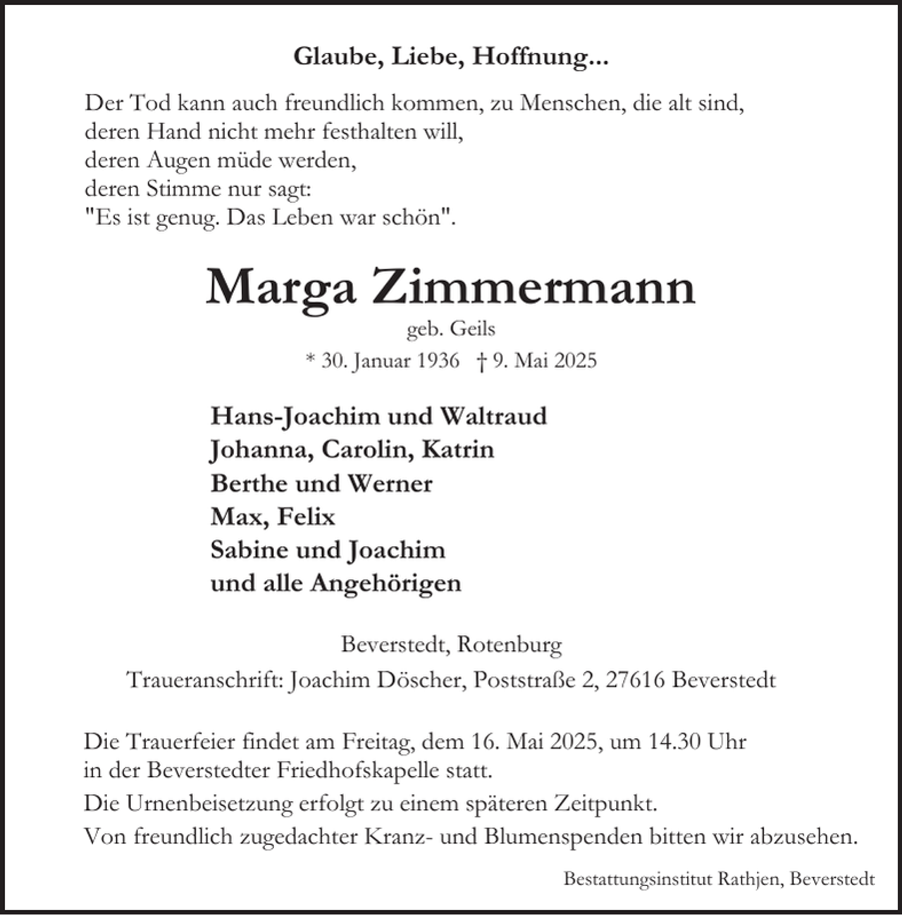 <p>Glaube, Liebe, Hoffnung...<br />Der Tod kann auch freundlich kommen, zu Menschen, die alt sind,<br />deren Hand nicht mehr festhalten will,<br />deren Augen müde werden,<br />deren Stimme nur sagt:<br />"Es ist genug. Das Leben war schön".</p><p>Marga Zimmermann<br />geb. Geils<br />* 30. Januar 1936 † 9. Mai 2025</p><p>Hans-Joachim und Waltraud<br />Johanna, Carolin, Katrin<br />Berthe und Werner<br />Max, Felix<br />Sabine und Joachim<br />und alle Angehörigen<br />Beverstedt, Rotenburg<br />Traueranschrift: Joachim Döscher, Poststraße 2, 27616 Beverstedt<br />Die Trauerfeier findet am Freitag, dem 16. Mai 2025, um 14.30 Uhr<br />in der Beverstedter Friedhofskapelle statt.<br />Die Urnenbeisetzung erfolgt zu einem späteren Zeitpunkt.<br />Von freundlich zugedachter Kranz- und Blumenspenden bitten wir abzusehen.<br />Bestattungsinstitut Rathjen, Beverstedt</p>