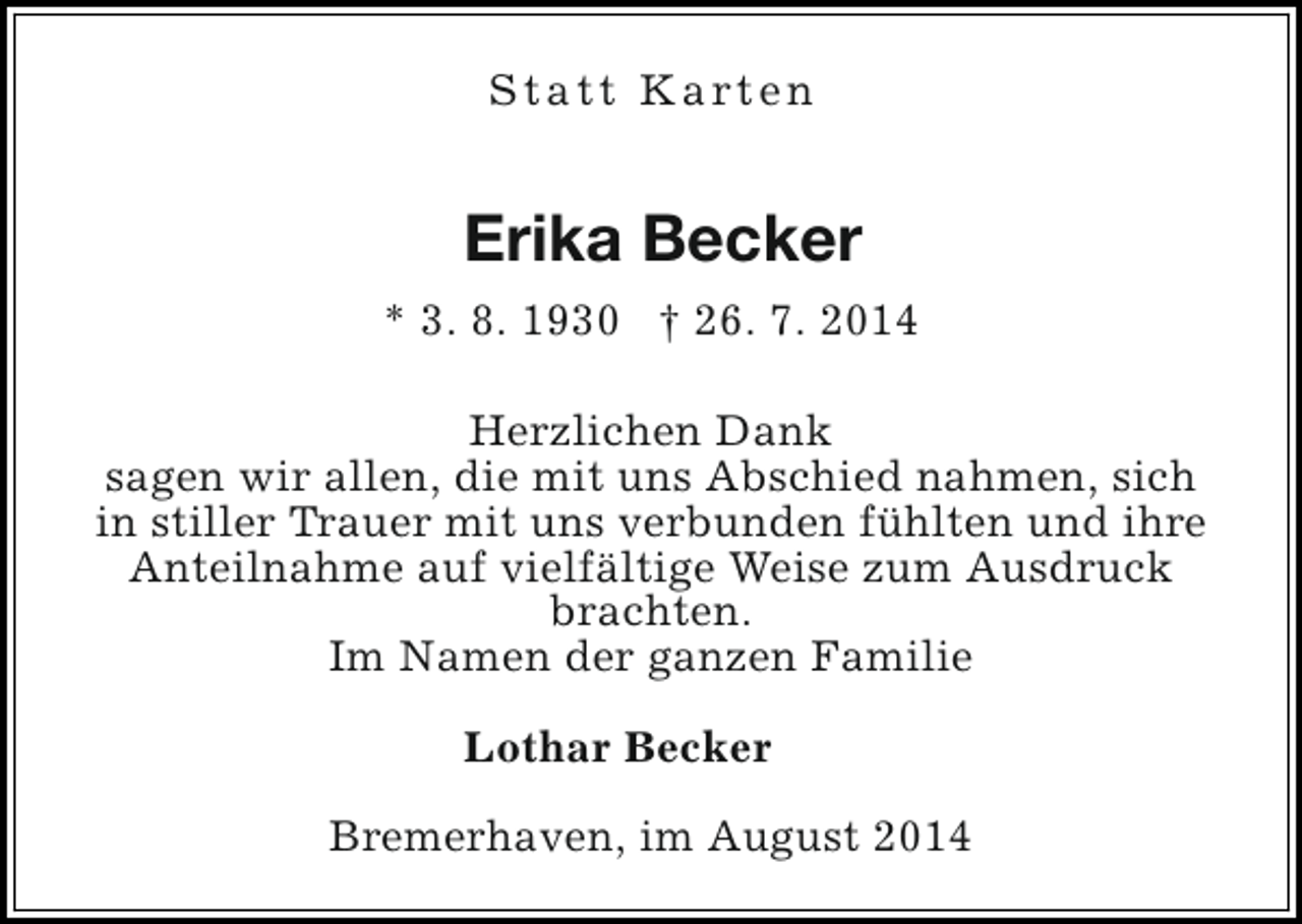 <p>S t a t t K a rt e n</p><p>Erika Becker<br />* 3. 8. 1930 † 26. 7. 2014<br />Herzlichen Dank<br />sagen wir allen, die mit uns Abschied nahmen, sich<br />in stiller Trauer mit uns verbunden fühlten und ihre<br />Anteilnahme auf vielfältige Weise zum Ausdruck<br />brachten.<br />Im Namen der ganzen Familie<br />Lothar Becker<br />Bremerhaven, im August 2014</p>