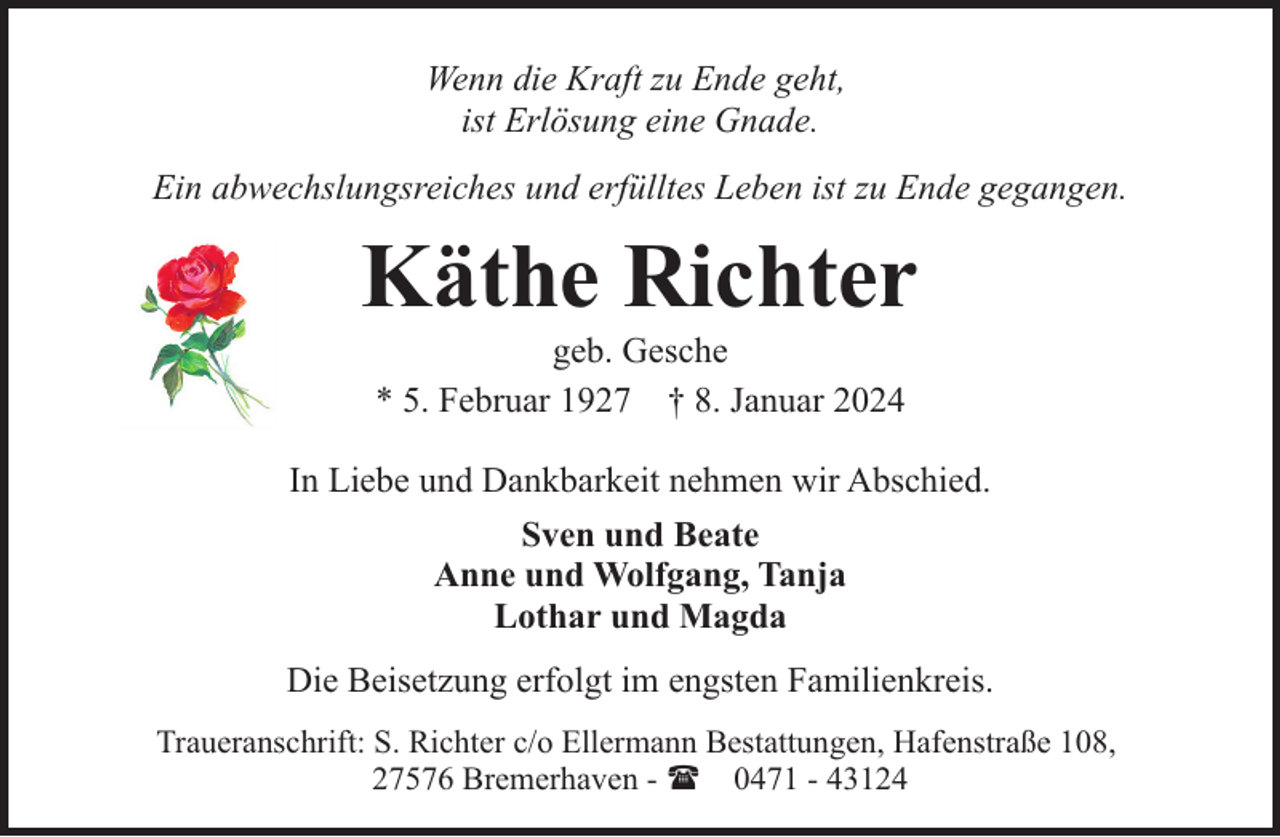<p>Wenn die Kraft zu Ende geht,<br />ist Erlösung eine Gnade.<br />Ein abwechslungsreiches und erfülltes Leben ist zu Ende gegangen.</p><p>Käthe Richter<br />geb. Gesche<br />* 5. Februar 1927 † 8. Januar 2024</p><p>In Liebe und Dankbarkeit nehmen wir Abschied.<br />Sven und Beate<br />Anne und Wolfgang, Tanja<br />Lothar und Magda<br />Die Beisetzung erfolgt im engsten Familienkreis.<br />Traueranschrift: S. Richter c/o Ellermann Bestattungen, Hafenstraße 108,<br />27576 Bremerhaven - ( 0471 - 43124</p>